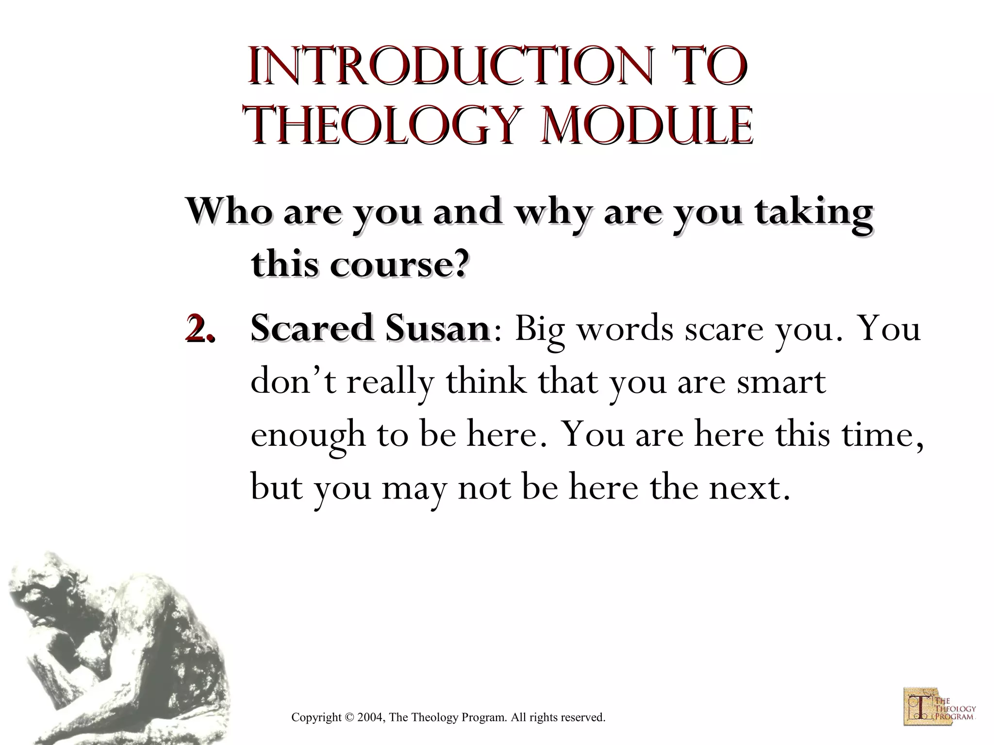 Introduction to
Theology module
Who are you and why are you taking
this course?
2. Scared Susan: Big words scare you. You
Susan
don’t really think that you are smart
enough to be here. You are here this time,
but you may not be here the next.

Copyright © 2004, The Theology Program. All rights reserved.

 