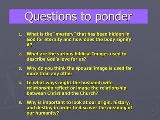 Questions to ponder What is the “mystery” that has been hidden in God for eternity and how does the body signify it? What are the various biblical Images used to describe God’s love for us? Why do you think the spousal image is used far more than any other In what ways might the husband/wife relationship reflect or image the relationship between Christ and the Church? Why is important to look at our origin, history, and destiny in order to discover the meaning of our humanity? 1 