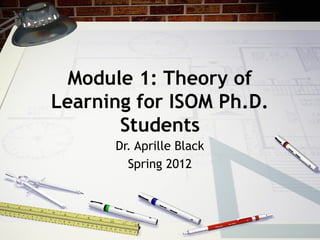 Module 1: Theory of
Learning for ISOM Ph.D.
Students
Dr. Aprille Black
Spring 2012
 