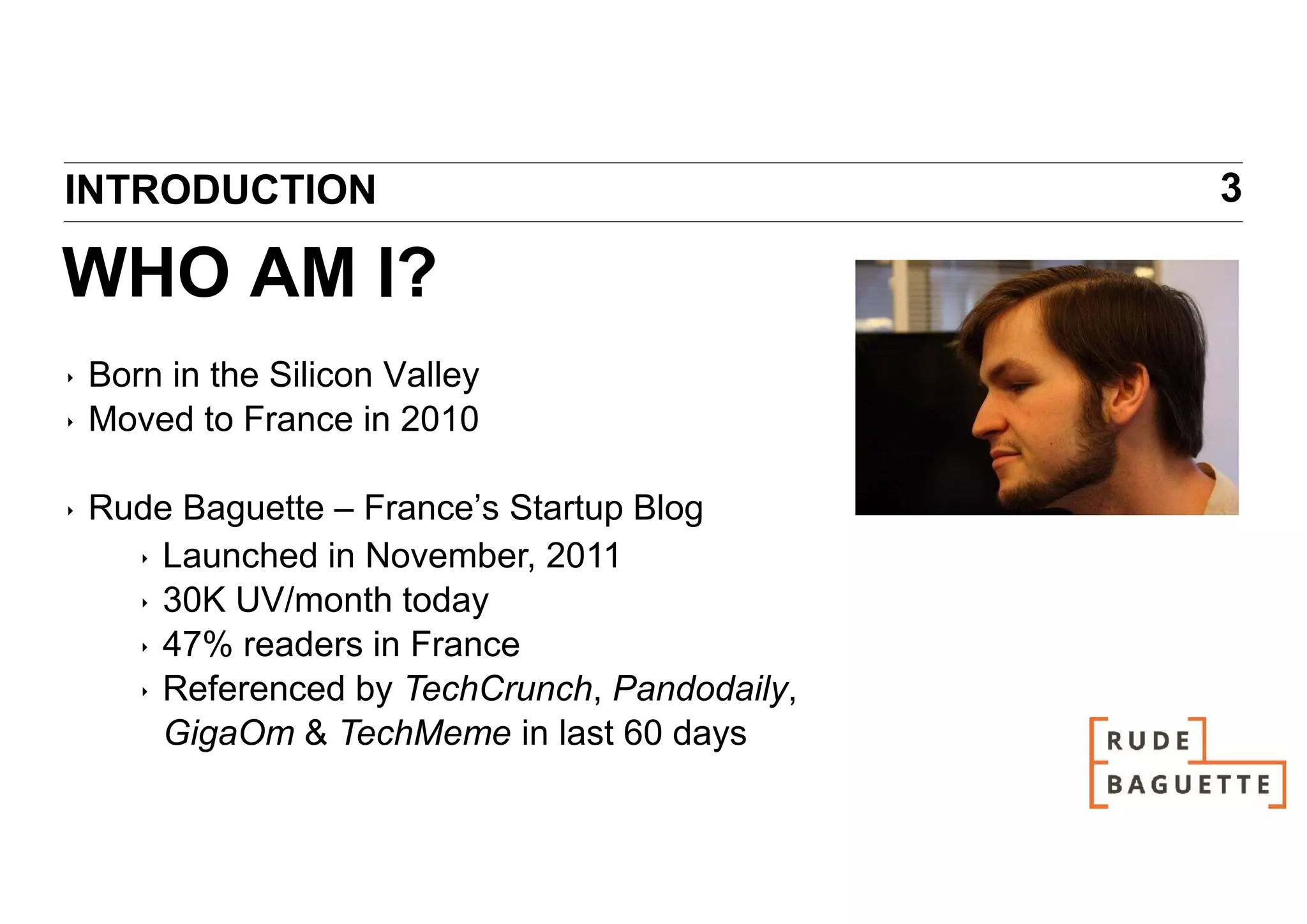 INTRODUCTION                                    3

WHO AM I?
‣   Born in the Silicon Valley
‣   Moved to France in 2010

‣   Rude Baguette – France’s Startup Blog
      ‣ Launched in November, 2011
      ‣ 30K UV/month today
      ‣ 47% readers in France
      ‣ Referenced by TechCrunch, Pandodaily,
        GigaOm & TechMeme in last 60 days
 