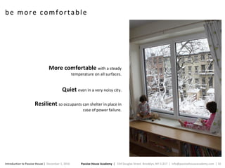 Passive House Academy | 334 Douglas Street. Brooklyn, NY 11217 | info@passivehouseacademy.com | 10Introduction to Passive House | December 1, 2016
be more comfortable
More comfortable with a steady
temperature on all surfaces.
Quiet even in a very noisy city.
Resilient so occupants can shelter in place in
case of power failure.
 
