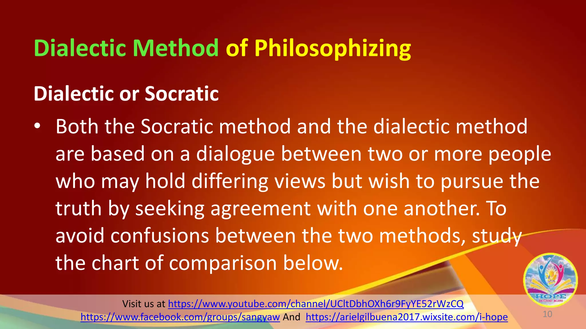 Visit us at https://www.youtube.com/channel/UCltDbhOXh6r9FyYE52rWzCQ
https://www.facebook.com/groups/sangyaw And https://arielgilbuena2017.wixsite.com/i-hope
Dialectic Method of Philosophizing
Dialectic or Socratic
• Both the Socratic method and the dialectic method
are based on a dialogue between two or more people
who may hold differing views but wish to pursue the
truth by seeking agreement with one another. To
avoid confusions between the two methods, study
the chart of comparison below.
10
 