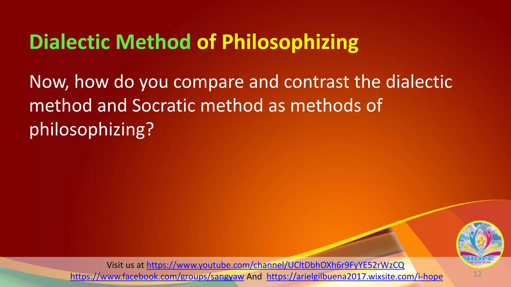 Visit us at https://www.youtube.com/channel/UCltDbhOXh6r9FyYE52rWzCQ
https://www.facebook.com/groups/sangyaw And https://arielgilbuena2017.wixsite.com/i-hope
Dialectic Method of Philosophizing
Now, how do you compare and contrast the dialectic
method and Socratic method as methods of
philosophizing?
12
 