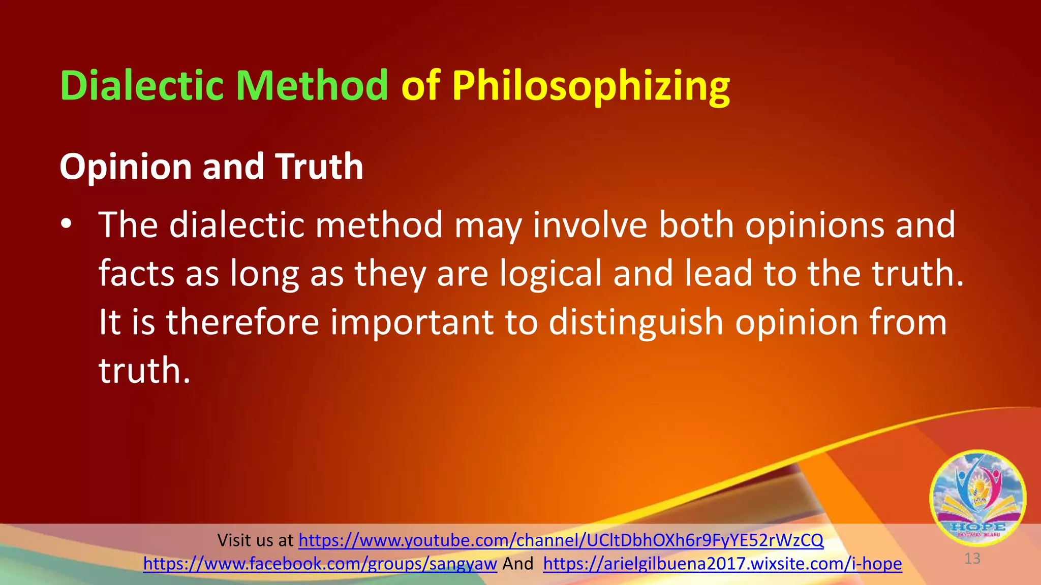 Visit us at https://www.youtube.com/channel/UCltDbhOXh6r9FyYE52rWzCQ
https://www.facebook.com/groups/sangyaw And https://arielgilbuena2017.wixsite.com/i-hope
Dialectic Method of Philosophizing
Opinion and Truth
• The dialectic method may involve both opinions and
facts as long as they are logical and lead to the truth.
It is therefore important to distinguish opinion from
truth.
13
 