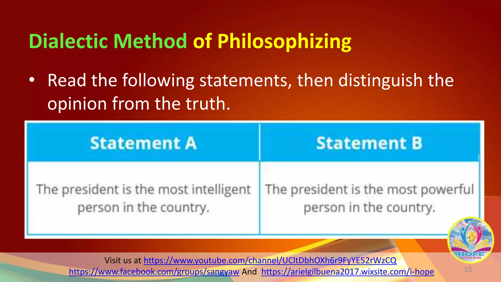 Visit us at https://www.youtube.com/channel/UCltDbhOXh6r9FyYE52rWzCQ
https://www.facebook.com/groups/sangyaw And https://arielgilbuena2017.wixsite.com/i-hope
Dialectic Method of Philosophizing
• Read the following statements, then distinguish the
opinion from the truth.
15
 
