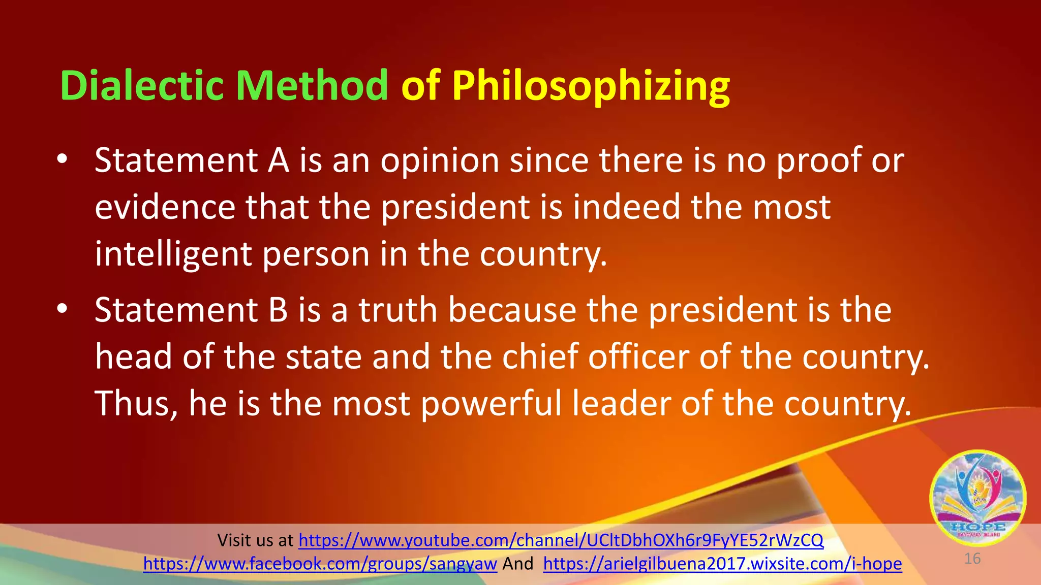 Visit us at https://www.youtube.com/channel/UCltDbhOXh6r9FyYE52rWzCQ
https://www.facebook.com/groups/sangyaw And https://arielgilbuena2017.wixsite.com/i-hope
Dialectic Method of Philosophizing
16
• Statement A is an opinion since there is no proof or
evidence that the president is indeed the most
intelligent person in the country.
• Statement B is a truth because the president is the
head of the state and the chief officer of the country.
Thus, he is the most powerful leader of the country.
 