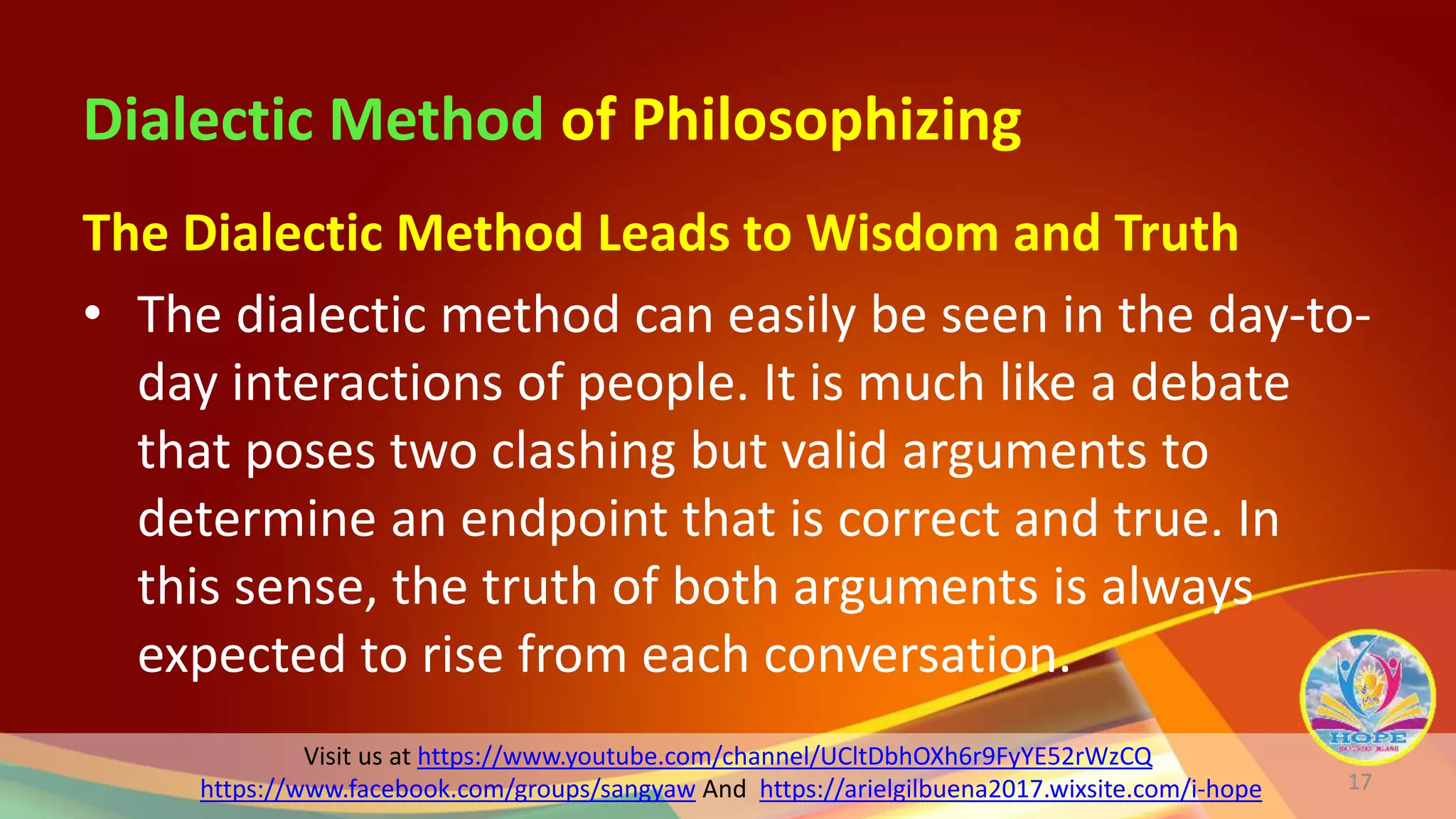 Visit us at https://www.youtube.com/channel/UCltDbhOXh6r9FyYE52rWzCQ
https://www.facebook.com/groups/sangyaw And https://arielgilbuena2017.wixsite.com/i-hope
Dialectic Method of Philosophizing
The Dialectic Method Leads to Wisdom and Truth
• The dialectic method can easily be seen in the day-to-
day interactions of people. It is much like a debate
that poses two clashing but valid arguments to
determine an endpoint that is correct and true. In
this sense, the truth of both arguments is always
expected to rise from each conversation.
17
 