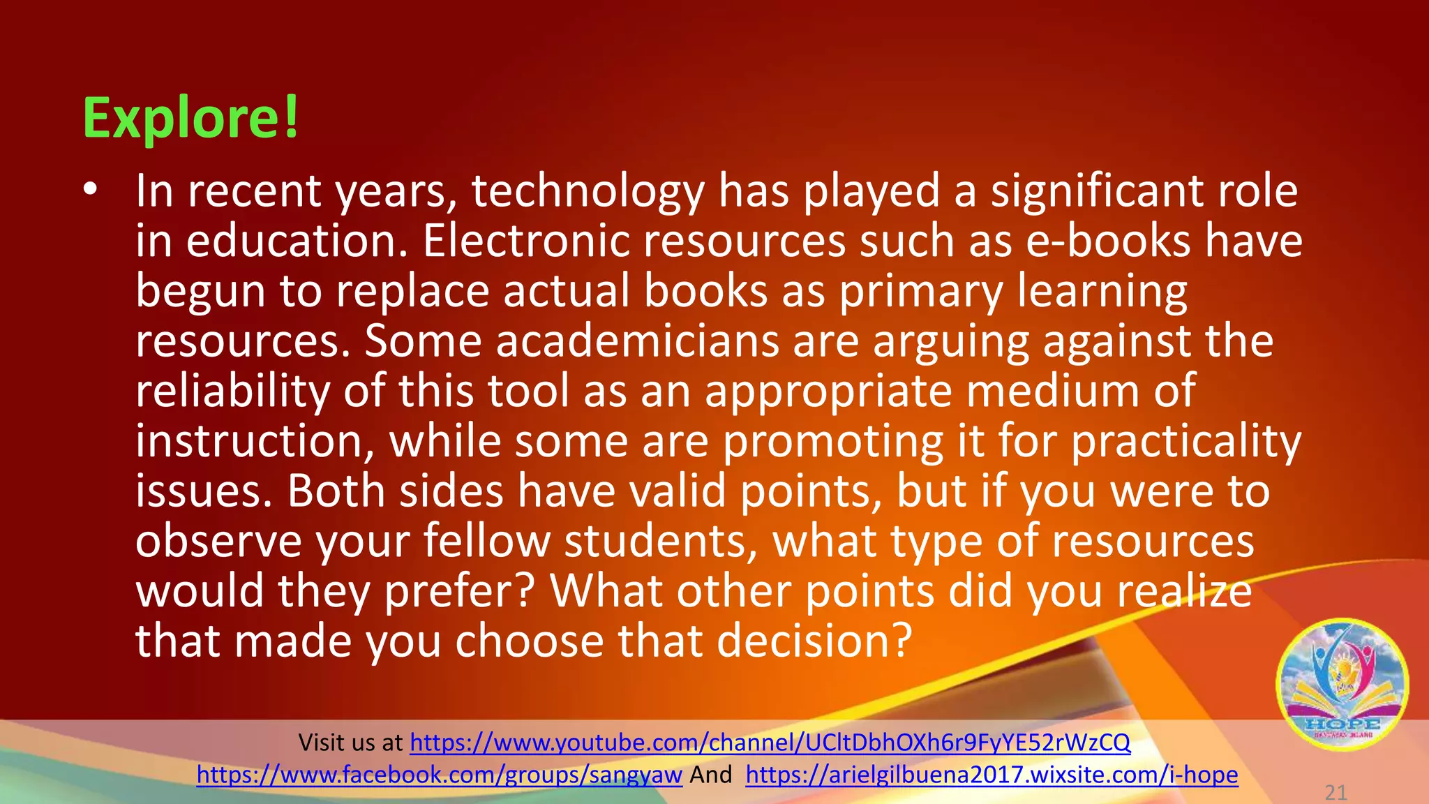 Visit us at https://www.youtube.com/channel/UCltDbhOXh6r9FyYE52rWzCQ
https://www.facebook.com/groups/sangyaw And https://arielgilbuena2017.wixsite.com/i-hope
Explore!
21
• In recent years, technology has played a significant role
in education. Electronic resources such as e-books have
begun to replace actual books as primary learning
resources. Some academicians are arguing against the
reliability of this tool as an appropriate medium of
instruction, while some are promoting it for practicality
issues. Both sides have valid points, but if you were to
observe your fellow students, what type of resources
would they prefer? What other points did you realize
that made you choose that decision?
 