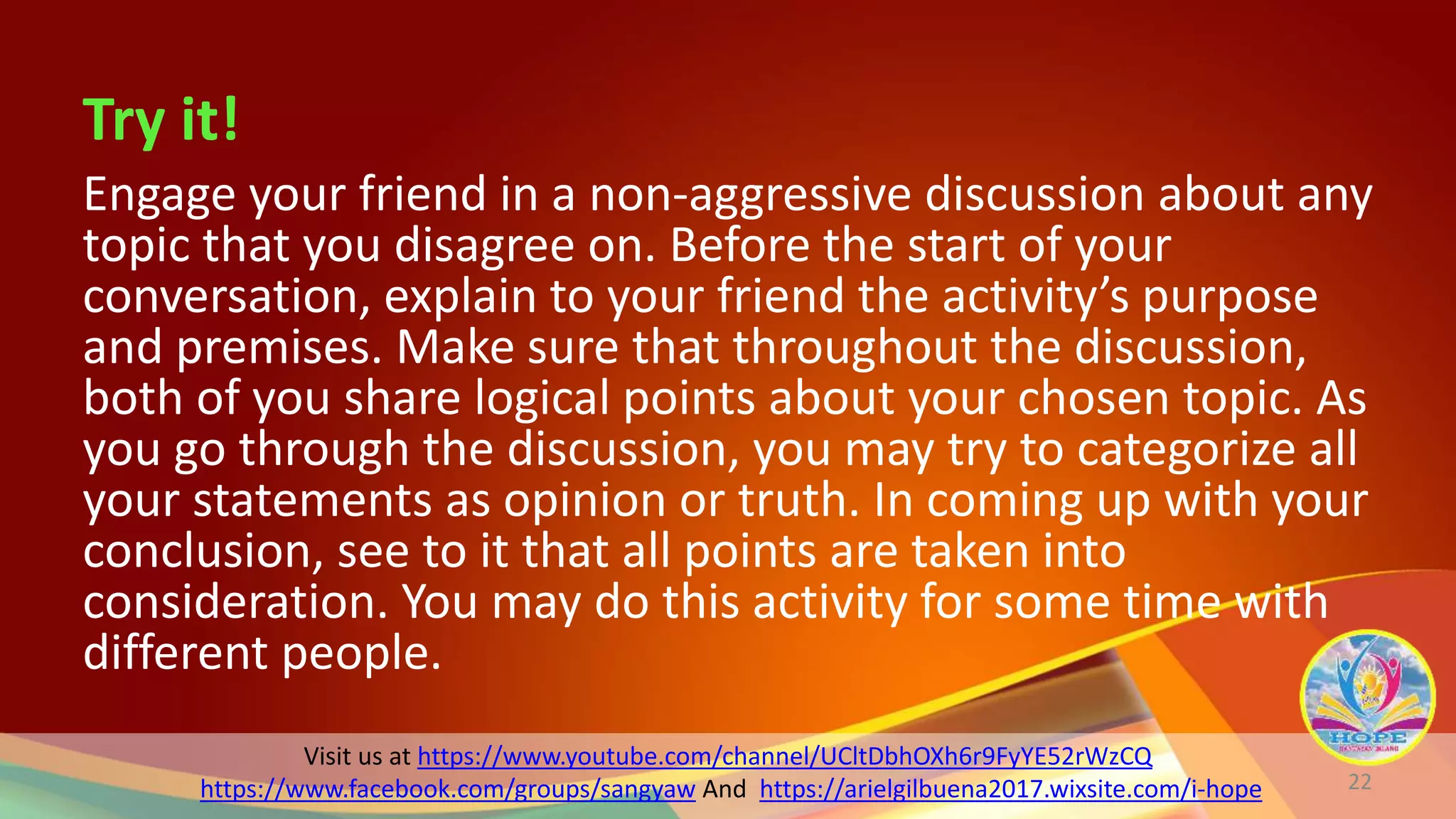 Visit us at https://www.youtube.com/channel/UCltDbhOXh6r9FyYE52rWzCQ
https://www.facebook.com/groups/sangyaw And https://arielgilbuena2017.wixsite.com/i-hope
Try it!
Engage your friend in a non-aggressive discussion about any
topic that you disagree on. Before the start of your
conversation, explain to your friend the activity’s purpose
and premises. Make sure that throughout the discussion,
both of you share logical points about your chosen topic. As
you go through the discussion, you may try to categorize all
your statements as opinion or truth. In coming up with your
conclusion, see to it that all points are taken into
consideration. You may do this activity for some time with
different people.
22
 