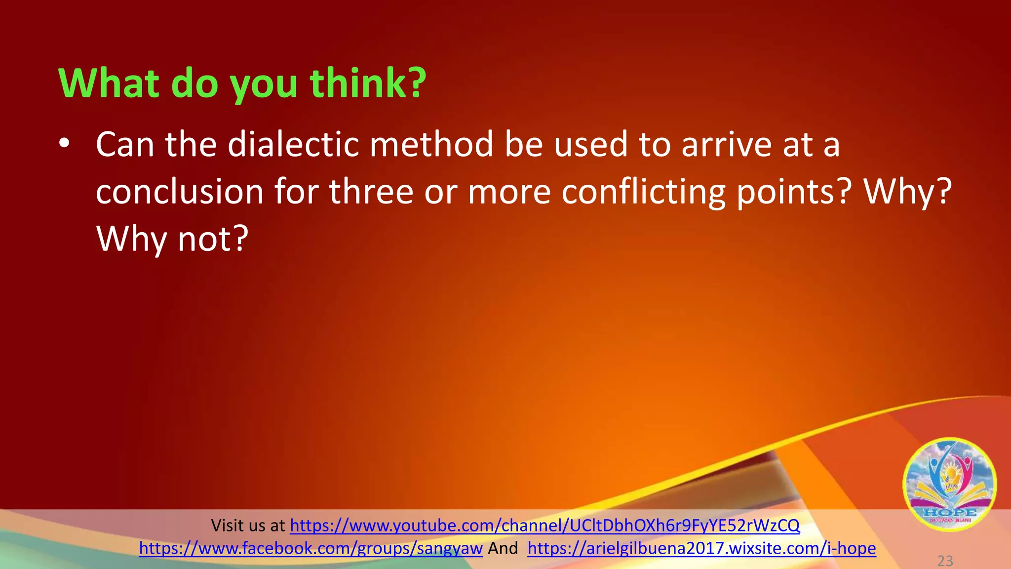 Visit us at https://www.youtube.com/channel/UCltDbhOXh6r9FyYE52rWzCQ
https://www.facebook.com/groups/sangyaw And https://arielgilbuena2017.wixsite.com/i-hope
What do you think?
23
• Can the dialectic method be used to arrive at a
conclusion for three or more conflicting points? Why?
Why not?
 