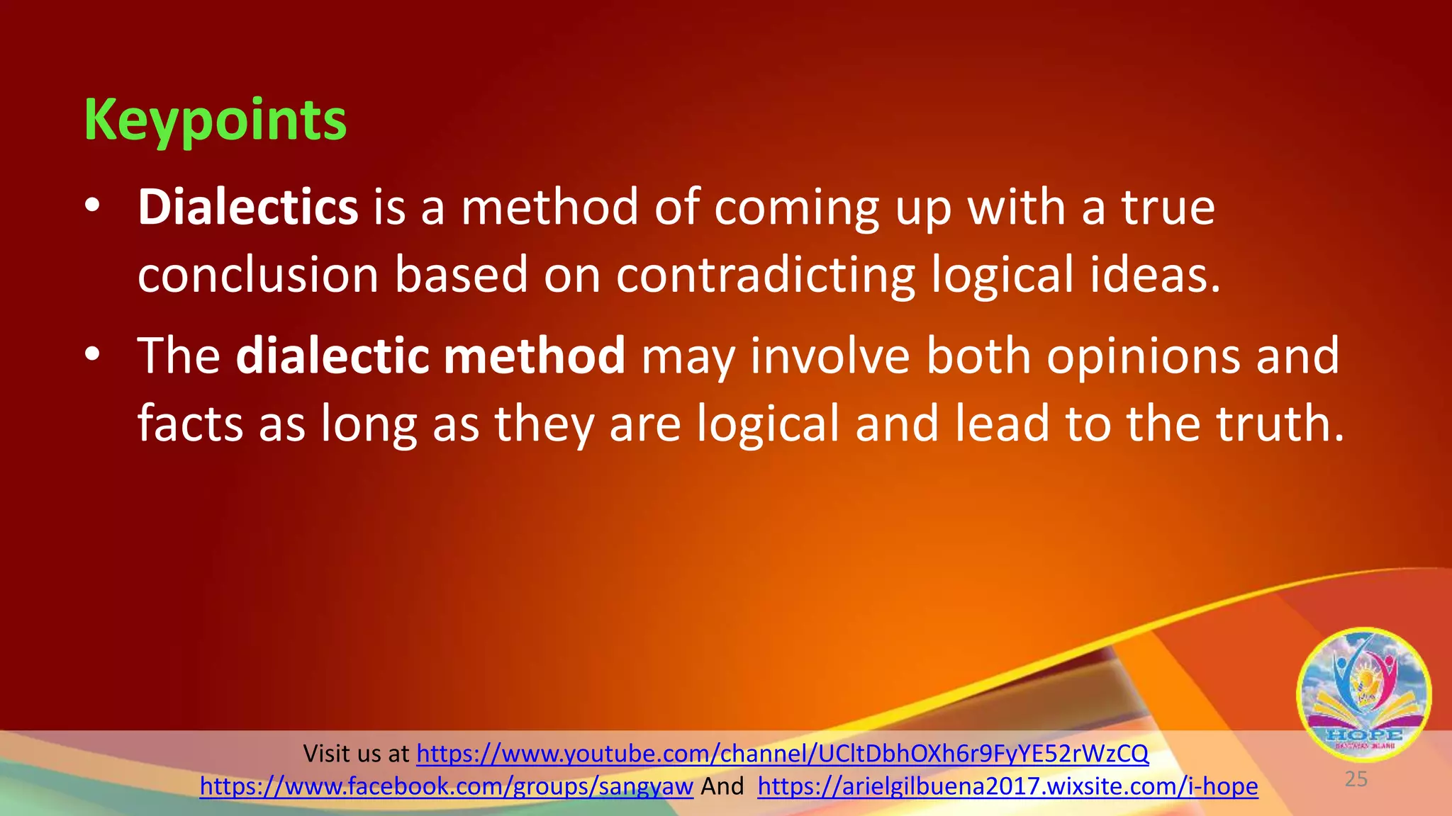 Visit us at https://www.youtube.com/channel/UCltDbhOXh6r9FyYE52rWzCQ
https://www.facebook.com/groups/sangyaw And https://arielgilbuena2017.wixsite.com/i-hope
Keypoints
• Dialectics is a method of coming up with a true
conclusion based on contradicting logical ideas.
• The dialectic method may involve both opinions and
facts as long as they are logical and lead to the truth.
25
 