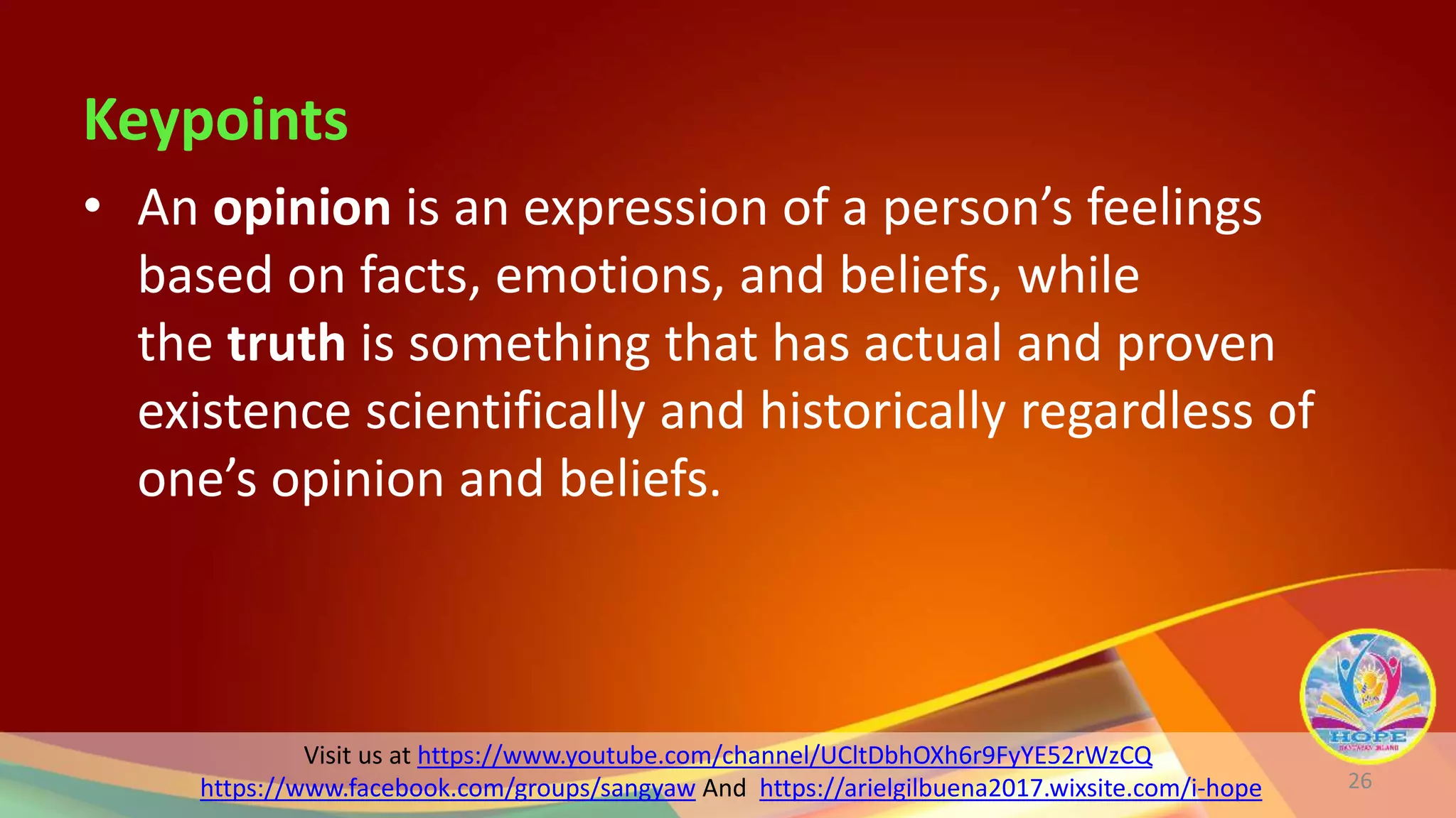 Visit us at https://www.youtube.com/channel/UCltDbhOXh6r9FyYE52rWzCQ
https://www.facebook.com/groups/sangyaw And https://arielgilbuena2017.wixsite.com/i-hope
Keypoints
• An opinion is an expression of a person’s feelings
based on facts, emotions, and beliefs, while
the truth is something that has actual and proven
existence scientifically and historically regardless of
one’s opinion and beliefs.
26
 