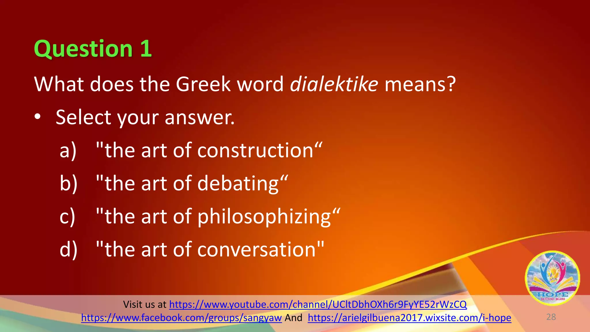 Question 1
Visit us at https://www.youtube.com/channel/UCltDbhOXh6r9FyYE52rWzCQ
https://www.facebook.com/groups/sangyaw And https://arielgilbuena2017.wixsite.com/i-hope
What does the Greek word dialektike means?
• Select your answer.
a) "the art of construction“
b) "the art of debating“
c) "the art of philosophizing“
d) "the art of conversation"
28
 