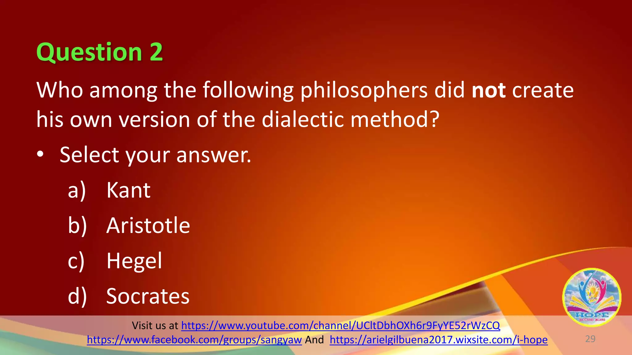 Question 2
Visit us at https://www.youtube.com/channel/UCltDbhOXh6r9FyYE52rWzCQ
https://www.facebook.com/groups/sangyaw And https://arielgilbuena2017.wixsite.com/i-hope
Who among the following philosophers did not create
his own version of the dialectic method?
• Select your answer.
a) Kant
b) Aristotle
c) Hegel
d) Socrates
29
 