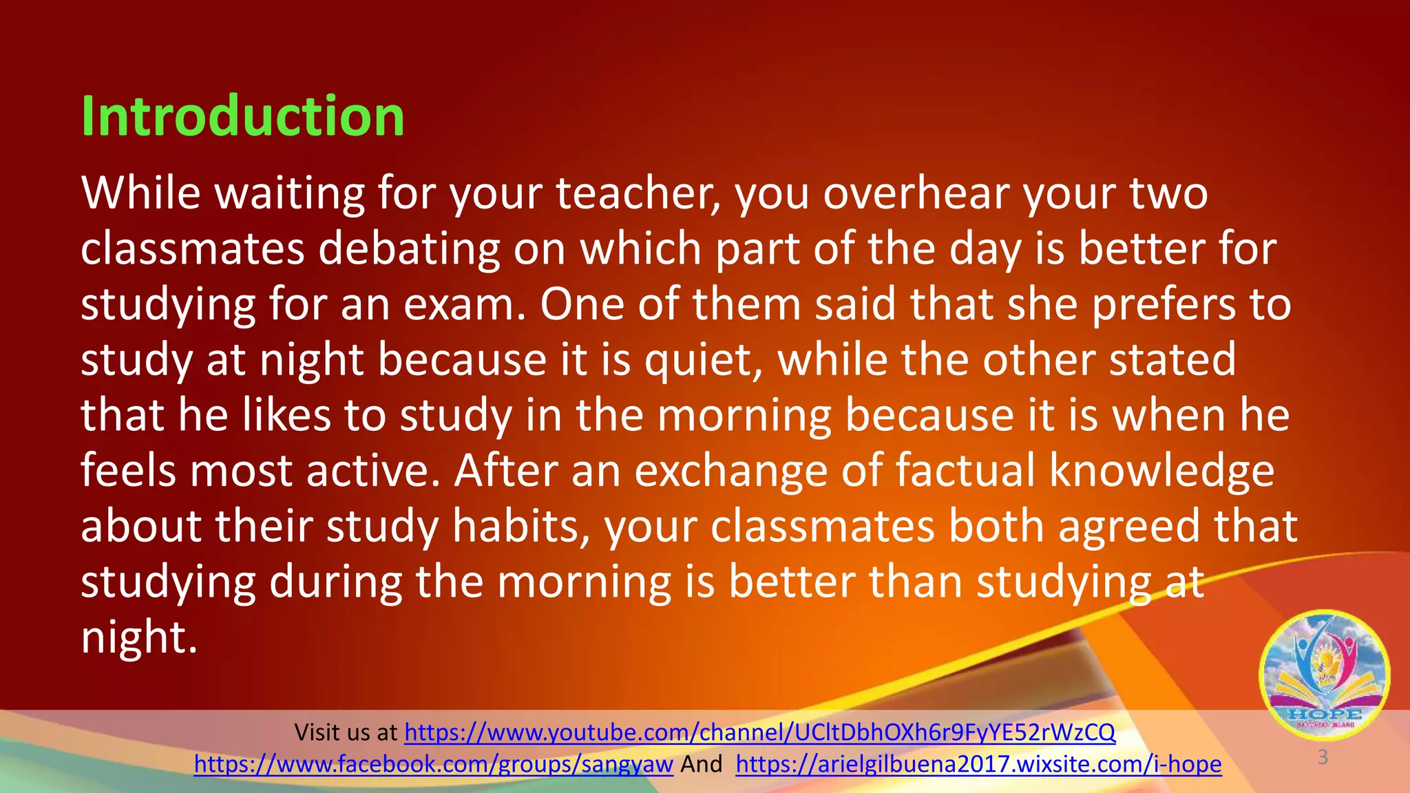 Visit us at https://www.youtube.com/channel/UCltDbhOXh6r9FyYE52rWzCQ
https://www.facebook.com/groups/sangyaw And https://arielgilbuena2017.wixsite.com/i-hope
Introduction
While waiting for your teacher, you overhear your two
classmates debating on which part of the day is better for
studying for an exam. One of them said that she prefers to
study at night because it is quiet, while the other stated
that he likes to study in the morning because it is when he
feels most active. After an exchange of factual knowledge
about their study habits, your classmates both agreed that
studying during the morning is better than studying at
night.
3
 