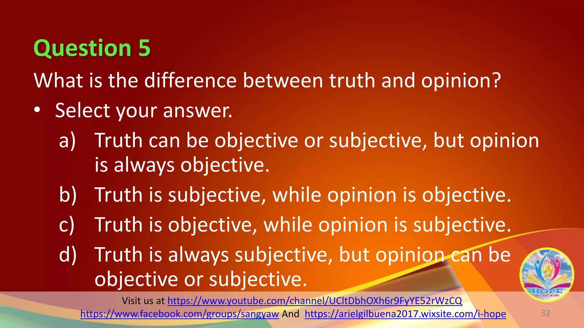 Question 5
Visit us at https://www.youtube.com/channel/UCltDbhOXh6r9FyYE52rWzCQ
https://www.facebook.com/groups/sangyaw And https://arielgilbuena2017.wixsite.com/i-hope
What is the difference between truth and opinion?
• Select your answer.
a) Truth can be objective or subjective, but opinion
is always objective.
b) Truth is subjective, while opinion is objective.
c) Truth is objective, while opinion is subjective.
d) Truth is always subjective, but opinion can be
objective or subjective.
32
 