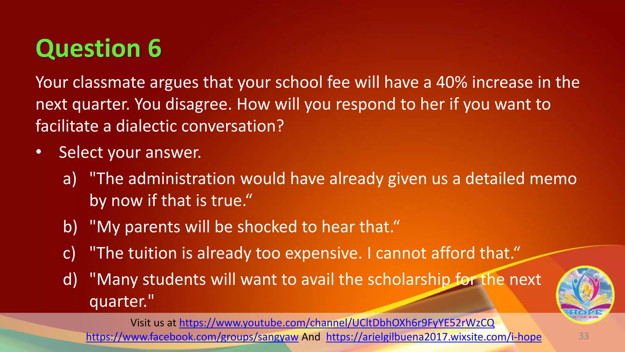 Question 6
Visit us at https://www.youtube.com/channel/UCltDbhOXh6r9FyYE52rWzCQ
https://www.facebook.com/groups/sangyaw And https://arielgilbuena2017.wixsite.com/i-hope
Your classmate argues that your school fee will have a 40% increase in the
next quarter. You disagree. How will you respond to her if you want to
facilitate a dialectic conversation?
• Select your answer.
a) "The administration would have already given us a detailed memo
by now if that is true.“
b) "My parents will be shocked to hear that.“
c) "The tuition is already too expensive. I cannot afford that.“
d) "Many students will want to avail the scholarship for the next
quarter."
33
 