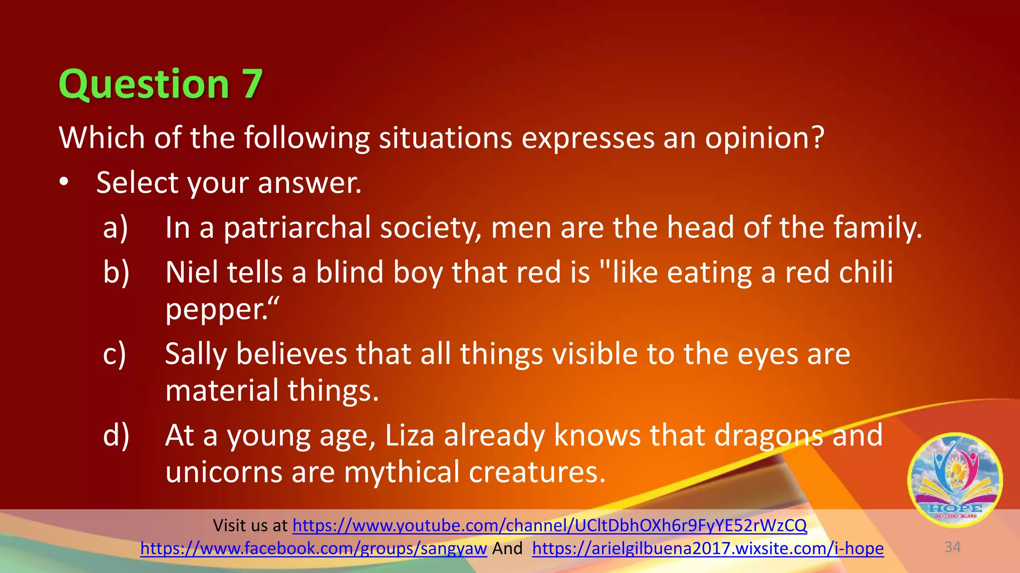 Visit us at https://www.youtube.com/channel/UCltDbhOXh6r9FyYE52rWzCQ
https://www.facebook.com/groups/sangyaw And https://arielgilbuena2017.wixsite.com/i-hope
Question 7
Which of the following situations expresses an opinion?
• Select your answer.
a) In a patriarchal society, men are the head of the family.
b) Niel tells a blind boy that red is "like eating a red chili
pepper.“
c) Sally believes that all things visible to the eyes are
material things.
d) At a young age, Liza already knows that dragons and
unicorns are mythical creatures.
34
 