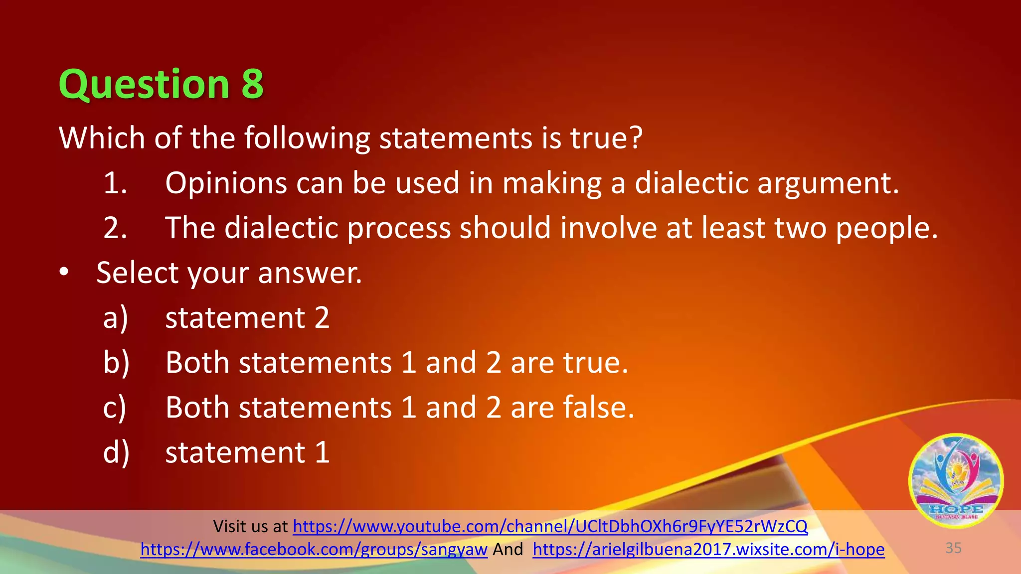 Visit us at https://www.youtube.com/channel/UCltDbhOXh6r9FyYE52rWzCQ
https://www.facebook.com/groups/sangyaw And https://arielgilbuena2017.wixsite.com/i-hope
Question 8
Which of the following statements is true?
1. Opinions can be used in making a dialectic argument.
2. The dialectic process should involve at least two people.
• Select your answer.
a) statement 2
b) Both statements 1 and 2 are true.
c) Both statements 1 and 2 are false.
d) statement 1
35
 
