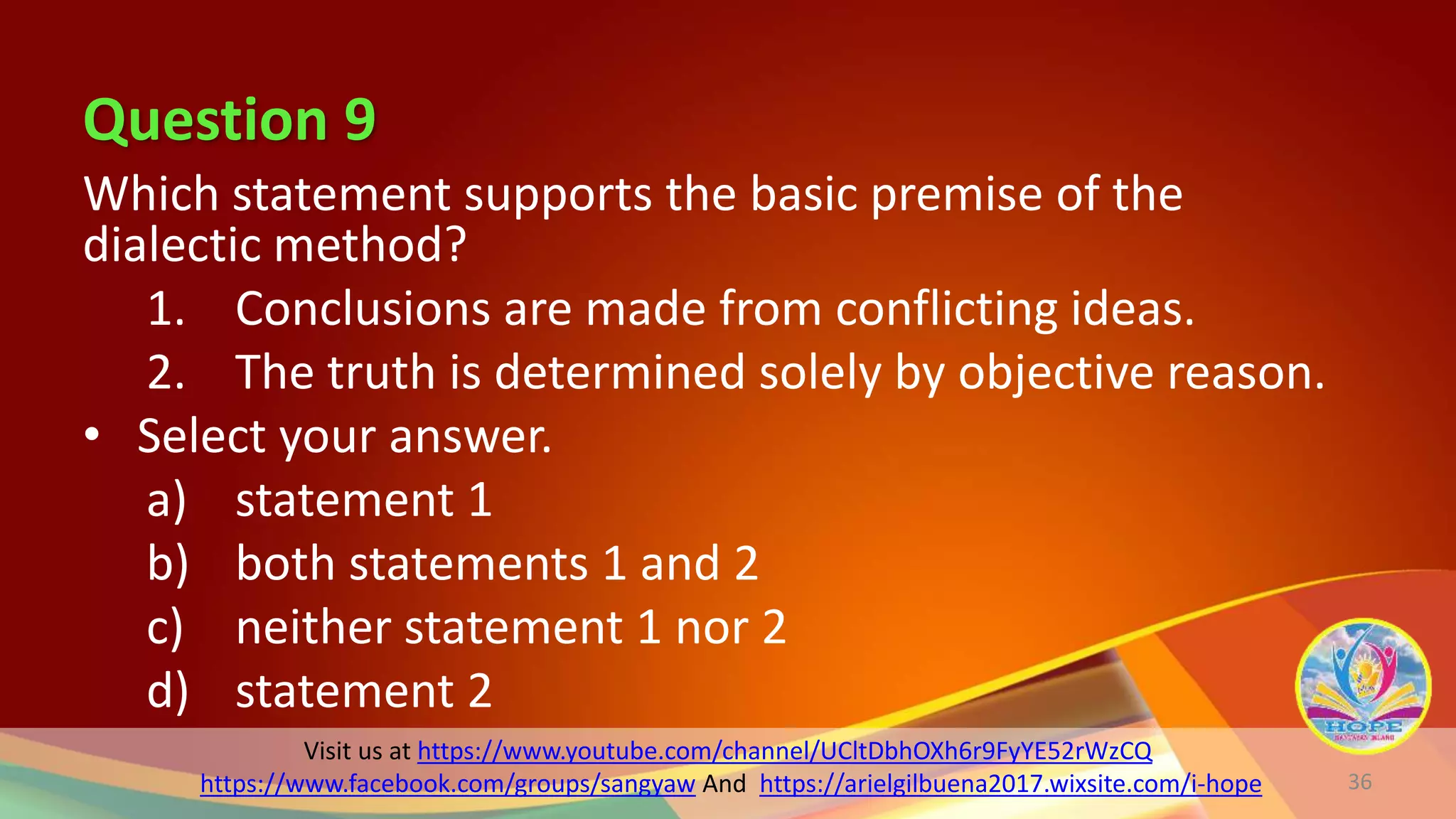 Visit us at https://www.youtube.com/channel/UCltDbhOXh6r9FyYE52rWzCQ
https://www.facebook.com/groups/sangyaw And https://arielgilbuena2017.wixsite.com/i-hope
Question 9
Which statement supports the basic premise of the
dialectic method?
1. Conclusions are made from conflicting ideas.
2. The truth is determined solely by objective reason.
• Select your answer.
a) statement 1
b) both statements 1 and 2
c) neither statement 1 nor 2
d) statement 2
36
 