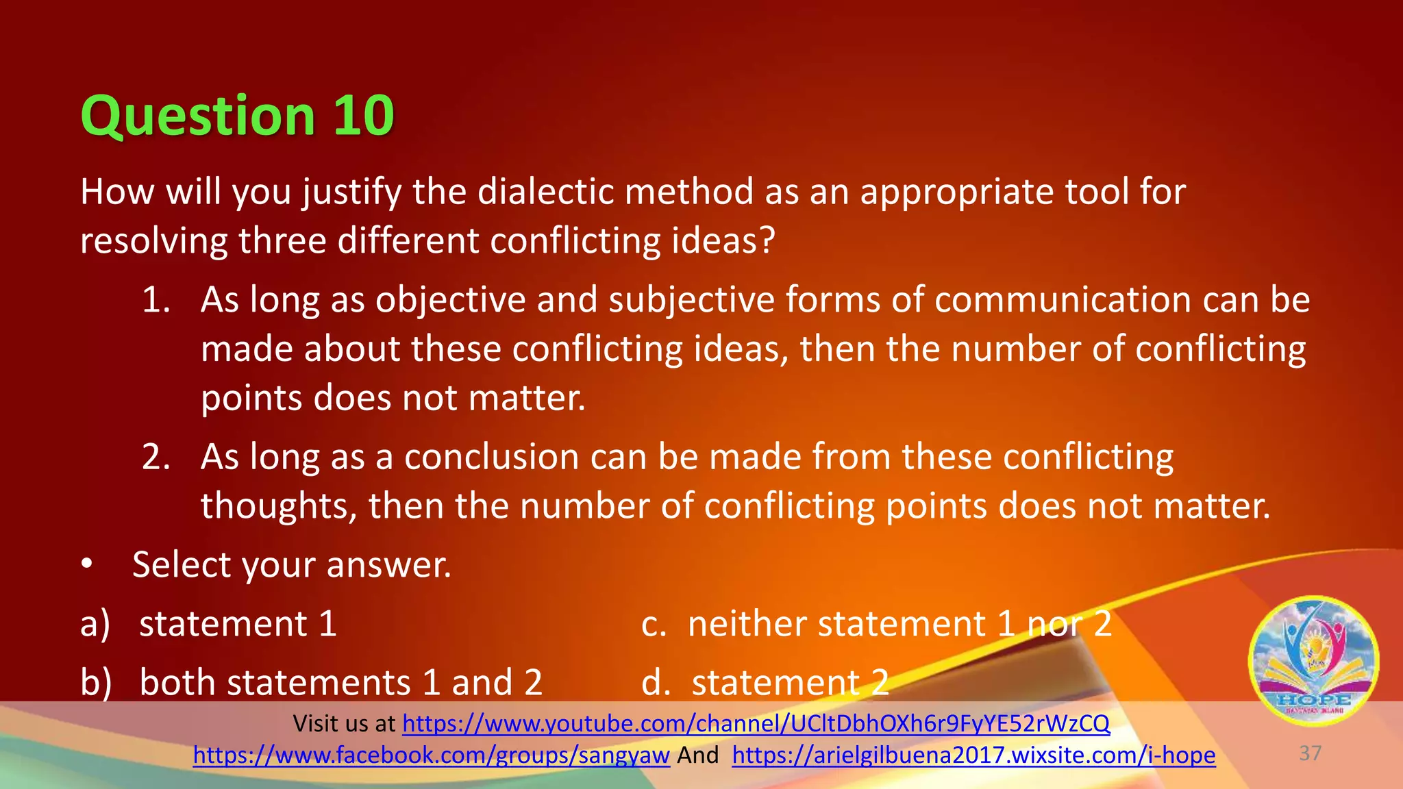 Visit us at https://www.youtube.com/channel/UCltDbhOXh6r9FyYE52rWzCQ
https://www.facebook.com/groups/sangyaw And https://arielgilbuena2017.wixsite.com/i-hope
Question 10
How will you justify the dialectic method as an appropriate tool for
resolving three different conflicting ideas?
1. As long as objective and subjective forms of communication can be
made about these conflicting ideas, then the number of conflicting
points does not matter.
2. As long as a conclusion can be made from these conflicting
thoughts, then the number of conflicting points does not matter.
• Select your answer.
a) statement 1 c. neither statement 1 nor 2
b) both statements 1 and 2 d. statement 2
37
 