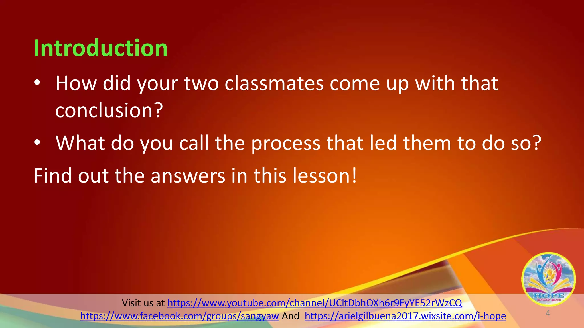 Visit us at https://www.youtube.com/channel/UCltDbhOXh6r9FyYE52rWzCQ
https://www.facebook.com/groups/sangyaw And https://arielgilbuena2017.wixsite.com/i-hope
Introduction
• How did your two classmates come up with that
conclusion?
• What do you call the process that led them to do so?
Find out the answers in this lesson!
4
 