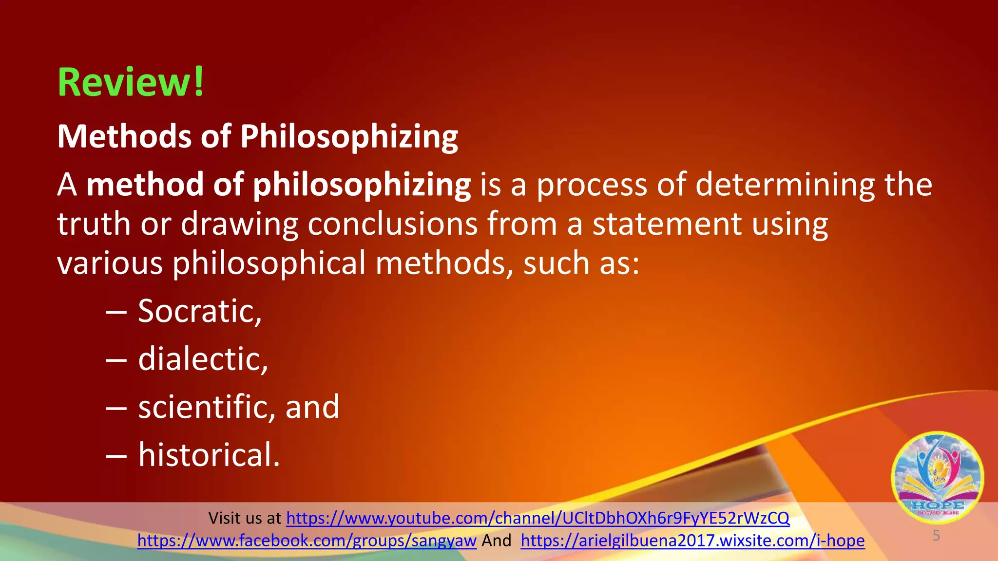 Visit us at https://www.youtube.com/channel/UCltDbhOXh6r9FyYE52rWzCQ
https://www.facebook.com/groups/sangyaw And https://arielgilbuena2017.wixsite.com/i-hope
Review!
Methods of Philosophizing
A method of philosophizing is a process of determining the
truth or drawing conclusions from a statement using
various philosophical methods, such as:
– Socratic,
– dialectic,
– scientific, and
– historical.
5
 