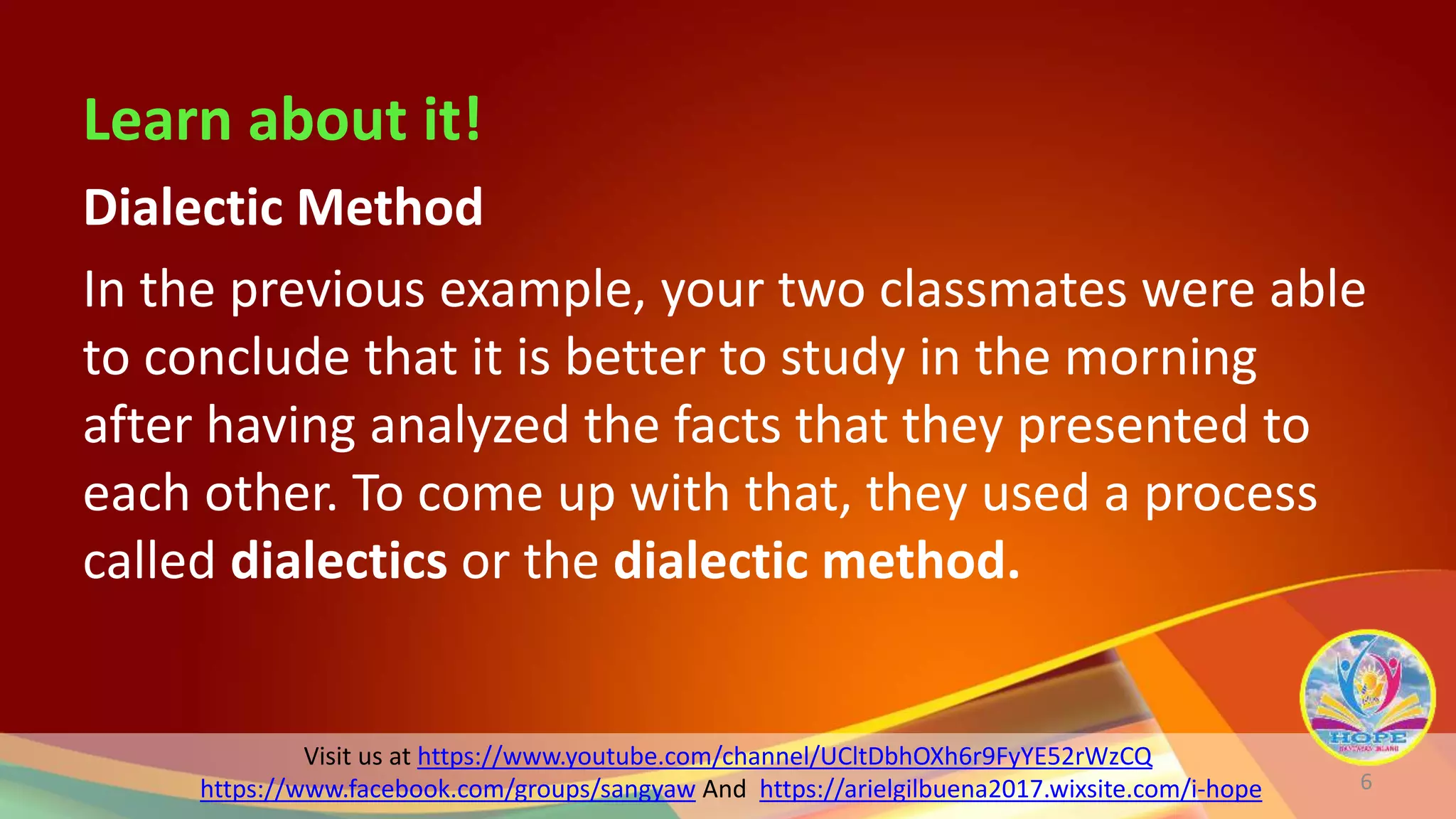 Visit us at https://www.youtube.com/channel/UCltDbhOXh6r9FyYE52rWzCQ
https://www.facebook.com/groups/sangyaw And https://arielgilbuena2017.wixsite.com/i-hope
Learn about it!
Dialectic Method
In the previous example, your two classmates were able
to conclude that it is better to study in the morning
after having analyzed the facts that they presented to
each other. To come up with that, they used a process
called dialectics or the dialectic method.
6
 
