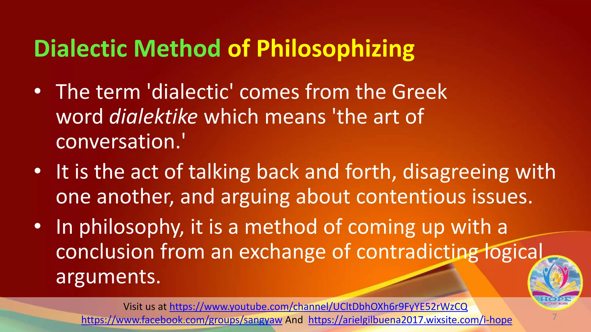 Visit us at https://www.youtube.com/channel/UCltDbhOXh6r9FyYE52rWzCQ
https://www.facebook.com/groups/sangyaw And https://arielgilbuena2017.wixsite.com/i-hope
Dialectic Method of Philosophizing
• The term 'dialectic' comes from the Greek
word dialektike which means 'the art of
conversation.'
• It is the act of talking back and forth, disagreeing with
one another, and arguing about contentious issues.
• In philosophy, it is a method of coming up with a
conclusion from an exchange of contradicting logical
arguments.
7
 