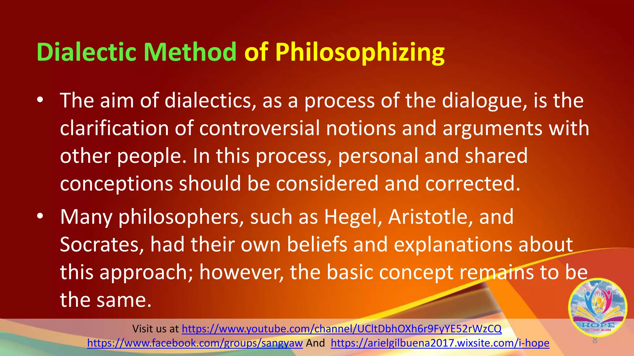 Visit us at https://www.youtube.com/channel/UCltDbhOXh6r9FyYE52rWzCQ
https://www.facebook.com/groups/sangyaw And https://arielgilbuena2017.wixsite.com/i-hope
Dialectic Method of Philosophizing
• The aim of dialectics, as a process of the dialogue, is the
clarification of controversial notions and arguments with
other people. In this process, personal and shared
conceptions should be considered and corrected.
• Many philosophers, such as Hegel, Aristotle, and
Socrates, had their own beliefs and explanations about
this approach; however, the basic concept remains to be
the same.
8
 