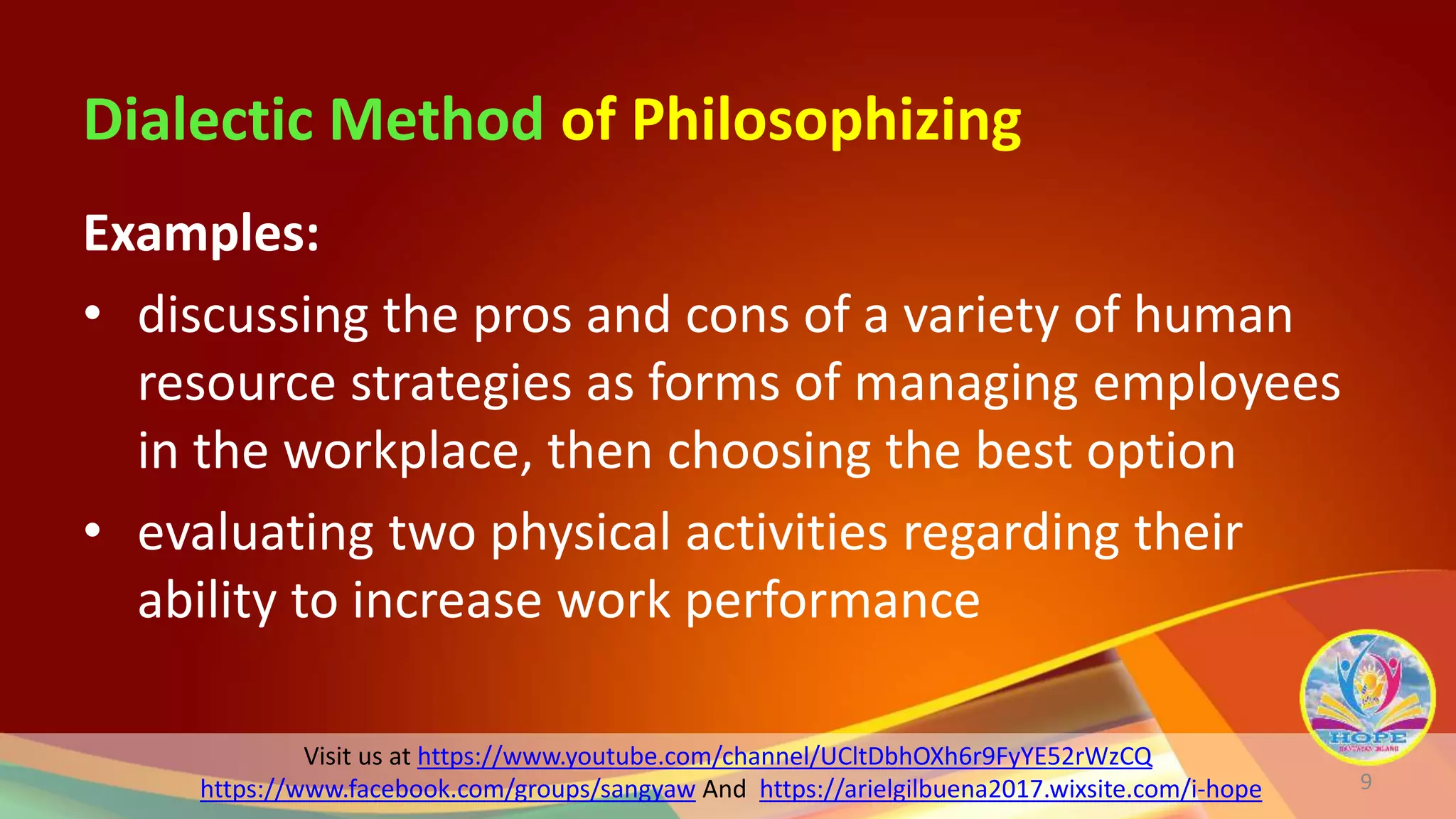 Visit us at https://www.youtube.com/channel/UCltDbhOXh6r9FyYE52rWzCQ
https://www.facebook.com/groups/sangyaw And https://arielgilbuena2017.wixsite.com/i-hope
Dialectic Method of Philosophizing
Examples:
• discussing the pros and cons of a variety of human
resource strategies as forms of managing employees
in the workplace, then choosing the best option
• evaluating two physical activities regarding their
ability to increase work performance
9
 