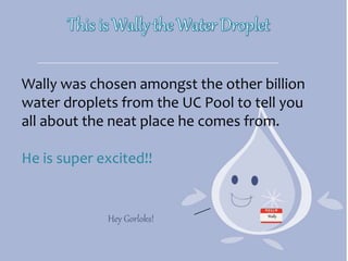 Wally was chosen amongst the other billion
water droplets from the UC Pool to tell you
all about the neat place he comes from.
He is super excited!!
Hey Gorloks! Wally
 