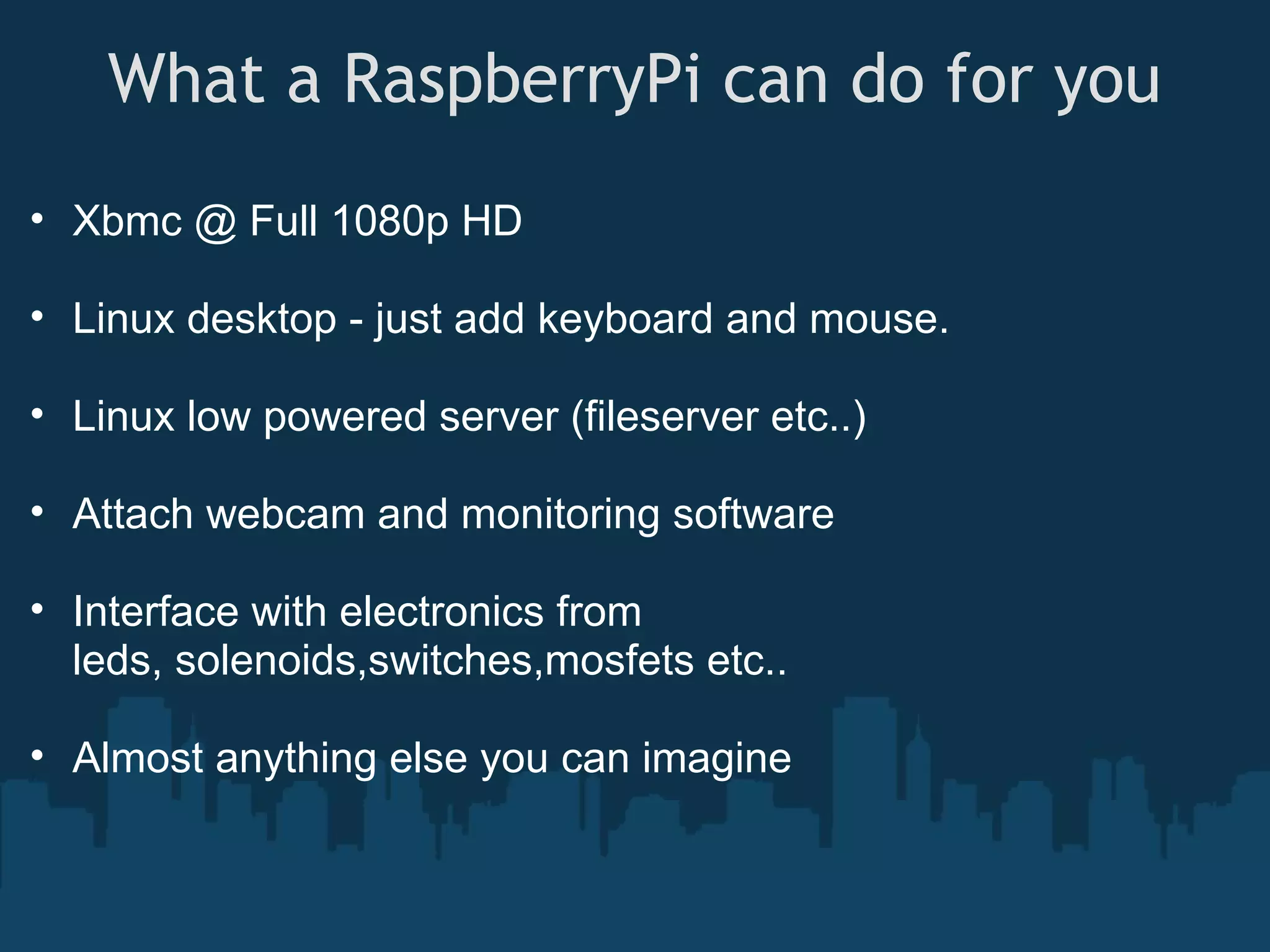 What a RaspberryPi can do for you • Xbmc @ Full 1080p HD • Linux desktop - just add keyboard and mouse. • Linux low powered server (fileserver etc..) • Attach webcam and monitoring software • Interface with electronics from leds, solenoids,switches,mosfets etc.. • Almost anything else you can imagine 