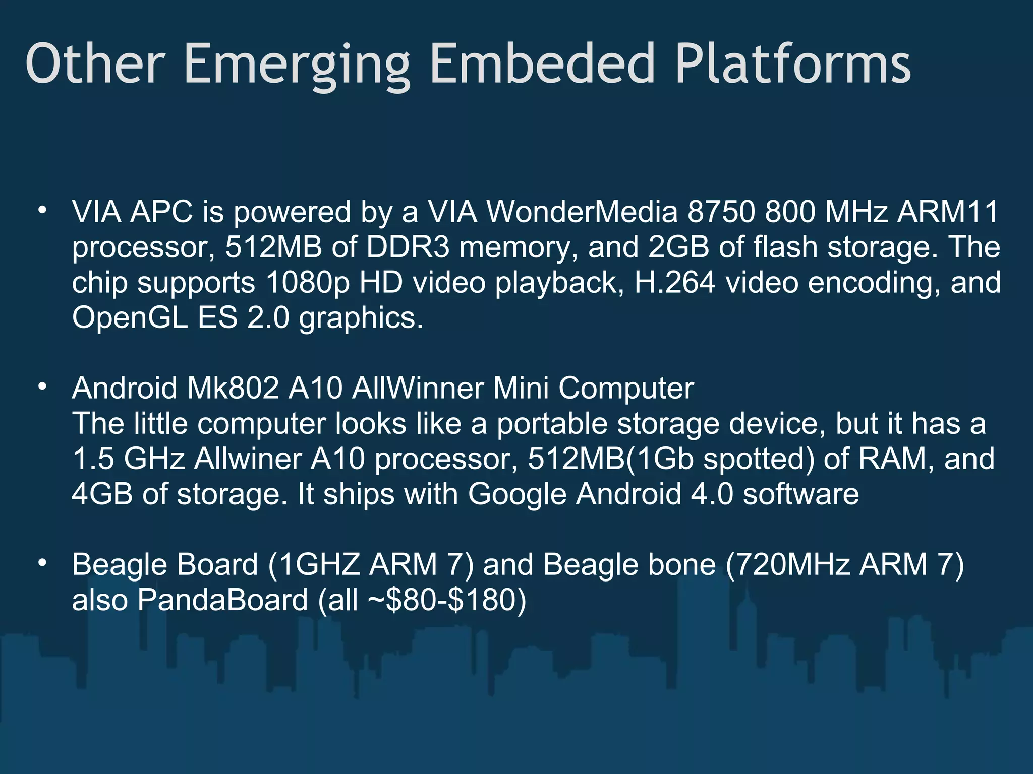 Other Emerging Embeded Platforms • VIA APC is powered by a VIA WonderMedia 8750 800 MHz ARM11 processor, 512MB of DDR3 memory, and 2GB of flash storage. The chip supports 1080p HD video playback, H.264 video encoding, and OpenGL ES 2.0 graphics. • Android Mk802 A10 AllWinner Mini Computer The little computer looks like a portable storage device, but it has a 1.5 GHz Allwiner A10 processor, 512MB(1Gb spotted) of RAM, and 4GB of storage. It ships with Google Android 4.0 software • Beagle Board (1GHZ ARM 7) and Beagle bone (720MHz ARM 7) also PandaBoard (all ~$80-$180) 