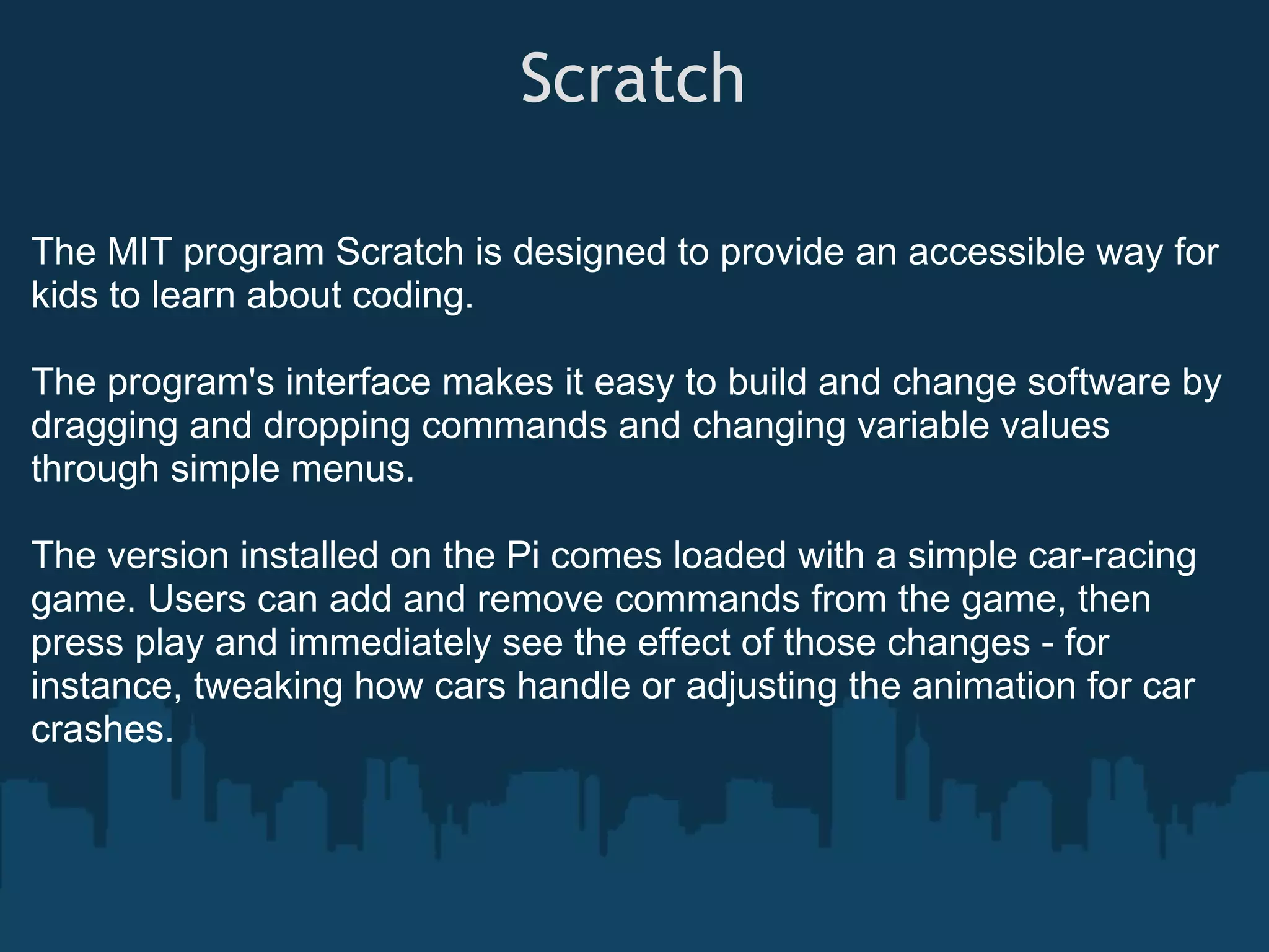 Scratch The MIT program Scratch is designed to provide an accessible way for kids to learn about coding. The program's interface makes it easy to build and change software by dragging and dropping commands and changing variable values through simple menus. The version installed on the Pi comes loaded with a simple car-racing game. Users can add and remove commands from the game, then press play and immediately see the effect of those changes - for instance, tweaking how cars handle or adjusting the animation for car crashes. 