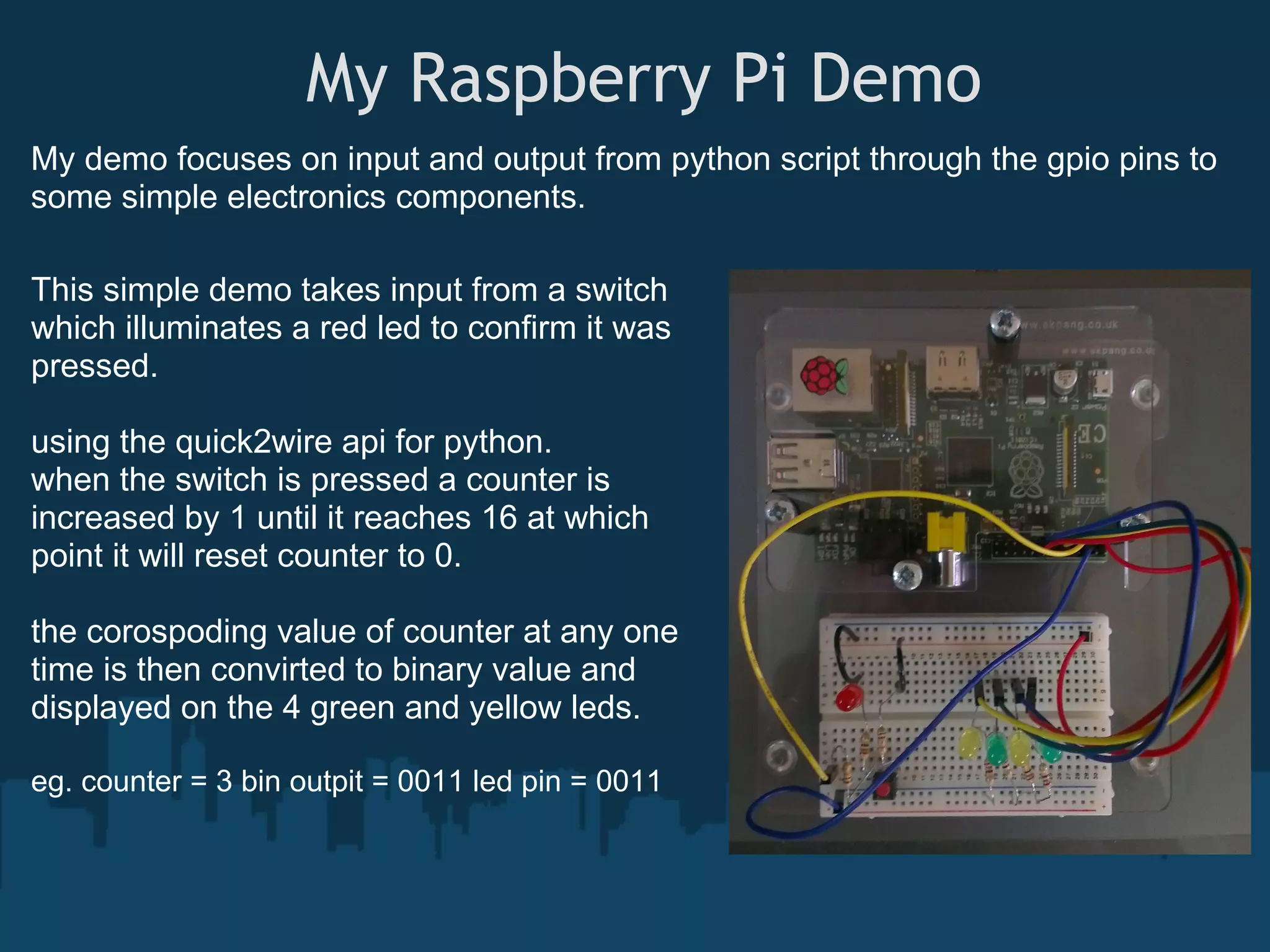  My Raspberry Pi Demo My demo focuses on input and output from python script through the gpio pins to some simple electronics components. This simple demo takes input from a switch which illuminates a red led to confirm it was pressed. using the quick2wire api for python. when the switch is pressed a counter is increased by 1 until it reaches 16 at which point it will reset counter to 0. the corospoding value of counter at any one time is then convirted to binary value and displayed on the 4 green and yellow leds. eg. counter = 3 bin outpit = 0011 led pin = 0011 