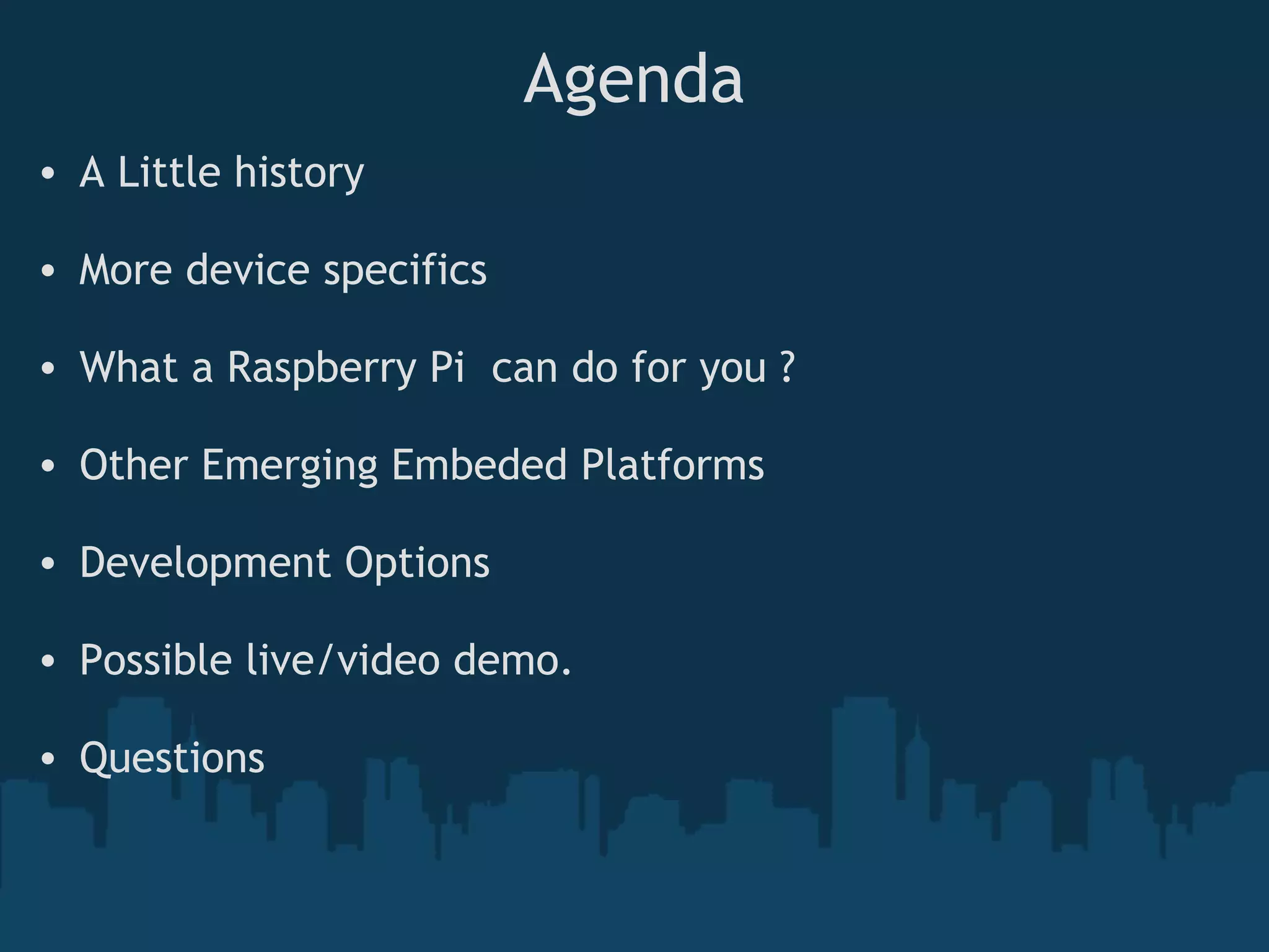 Agenda • A Little history   • More device specifics • What a Raspberry Pi  can do for you ?   • Other Emerging Embeded Platforms • Development Options • Possible live/video demo.  • Questions 