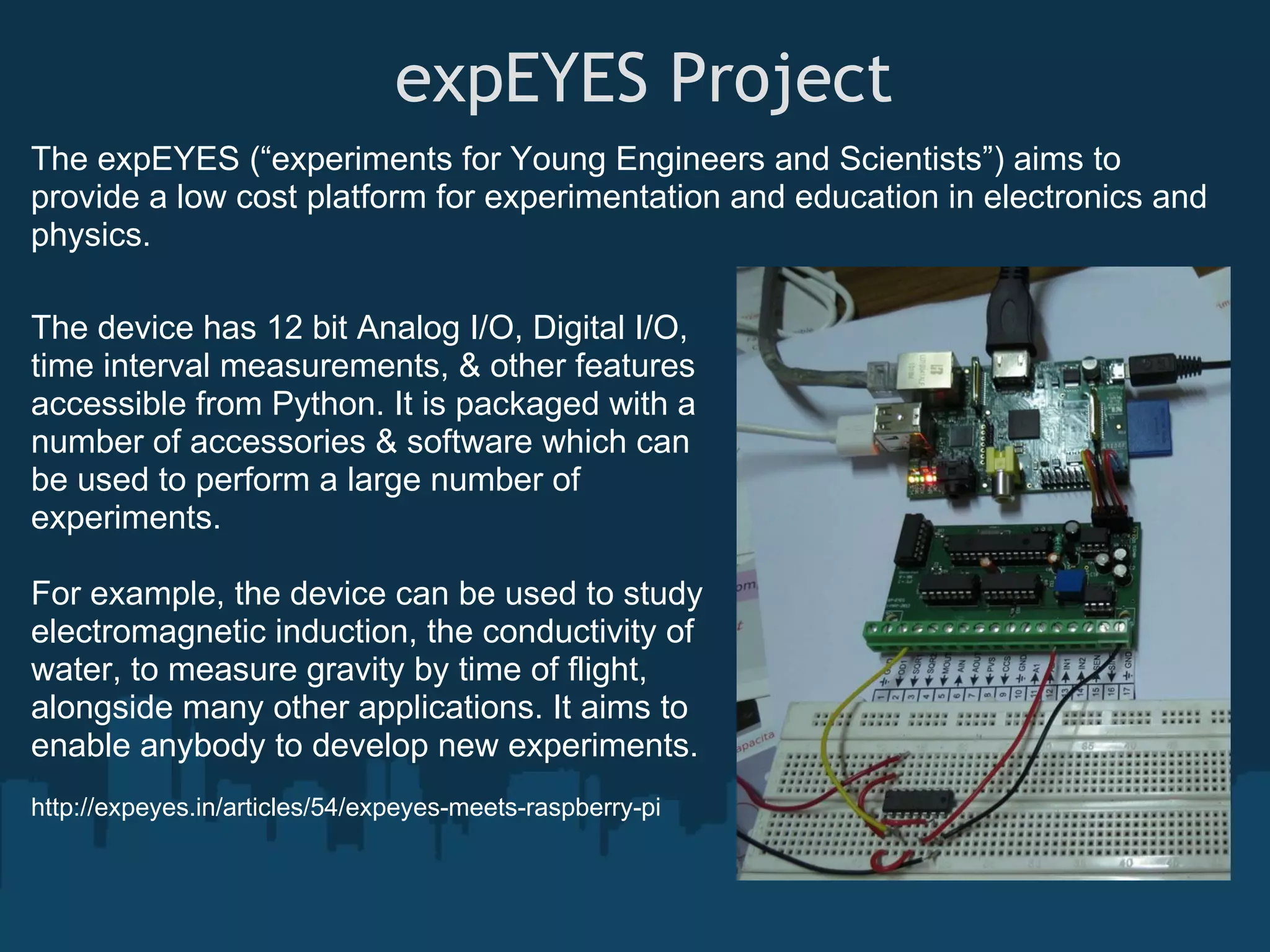  expEYES Project The expEYES (“experiments for Young Engineers and Scientists”) aims to provide a low cost platform for experimentation and education in electronics and physics. The device has 12 bit Analog I/O, Digital I/O, time interval measurements, & other features accessible from Python. It is packaged with a number of accessories & software which can be used to perform a large number of experiments. For example, the device can be used to study electromagnetic induction, the conductivity of water, to measure gravity by time of flight, alongside many other applications. It aims to enable anybody to develop new experiments. http://expeyes.in/articles/54/expeyes-meets-raspberry-pi 