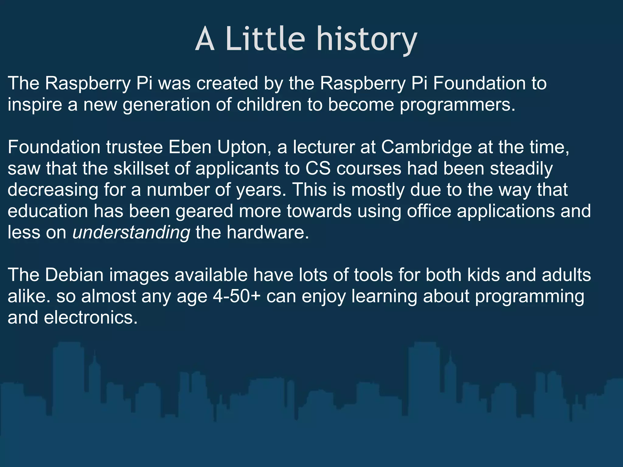 A Little history  The Raspberry Pi was created by the Raspberry Pi Foundation to inspire a new generation of children to become programmers. Foundation trustee Eben Upton, a lecturer at Cambridge at the time, saw that the skillset of applicants to CS courses had been steadily decreasing for a number of years. This is mostly due to the way that education has been geared more towards using office applications and less on understanding the hardware. The Debian images available have lots of tools for both kids and adults alike. so almost any age 4-50+ can enjoy learning about programming and electronics. 
