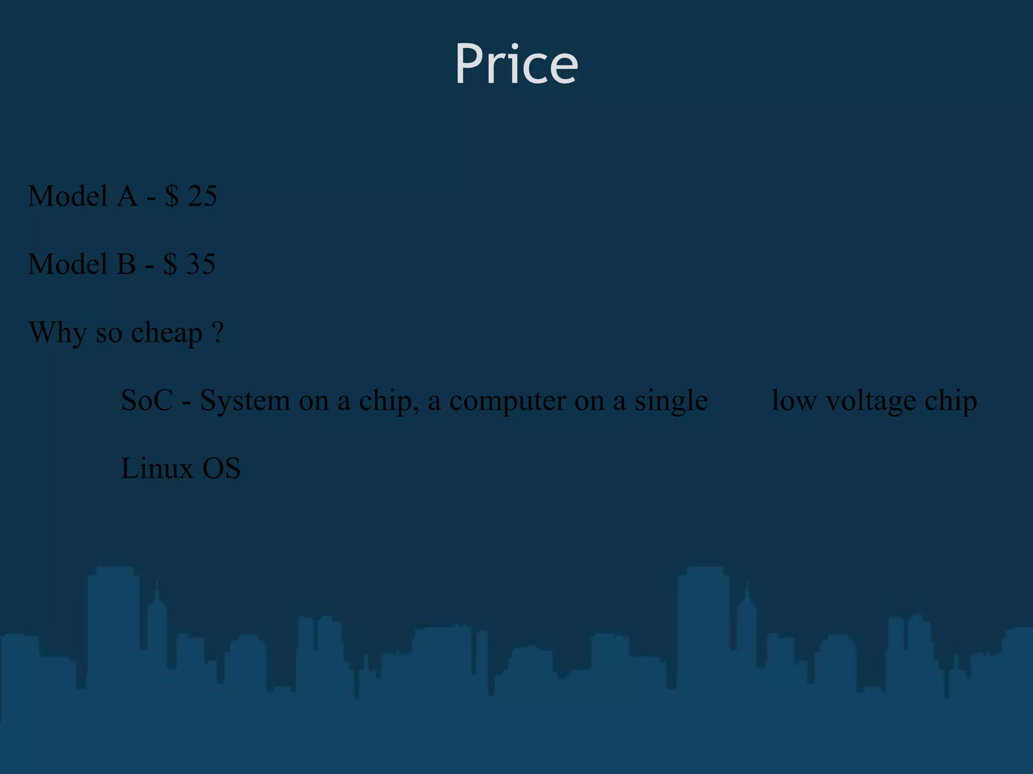 Price Model A - $ 25 Model B - $ 35 Why so cheap ? SoC - System on a chip, a computer on a single low voltage chip Linux OS 