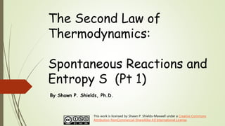 The Second Law of
Thermodynamics:
Spontaneous Reactions and
Entropy S (Pt 1)
By Shawn P. Shields, Ph.D.
This work is licensed by Shawn P. Shields-Maxwell under a Creative Commons
Attribution-NonCommercial-ShareAlike 4.0 International License.
 