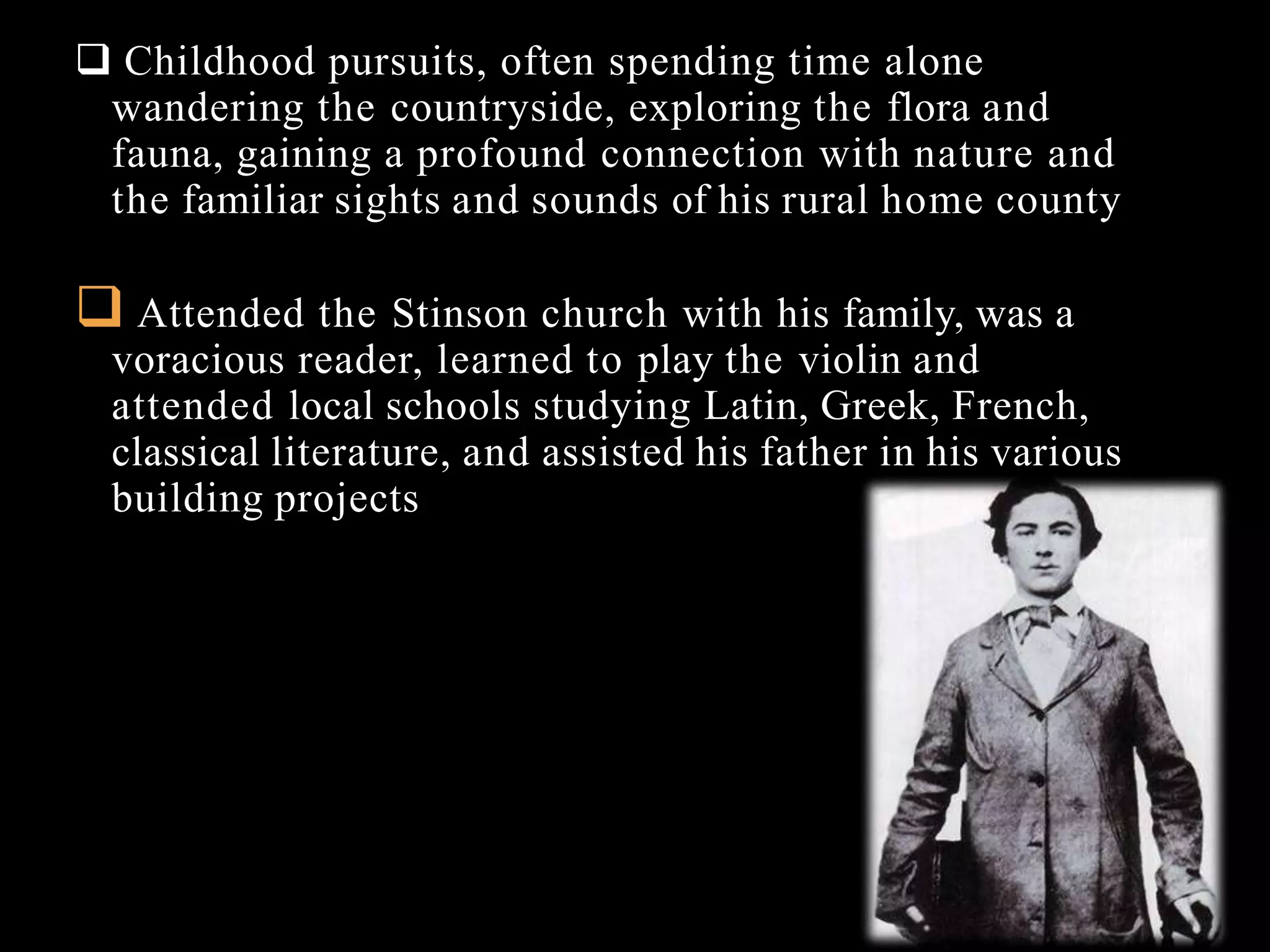  Childhood pursuits, often spending time alone
wandering the countryside, exploring the flora and
fauna, gaining a profound connection with nature and
the familiar sights and sounds of his rural home county
 Attended the Stinson church with his family, was a
voracious reader, learned to play the violin and
attended local schools studying Latin, Greek, French,
classical literature, and assisted his father in his various
building projects
 
