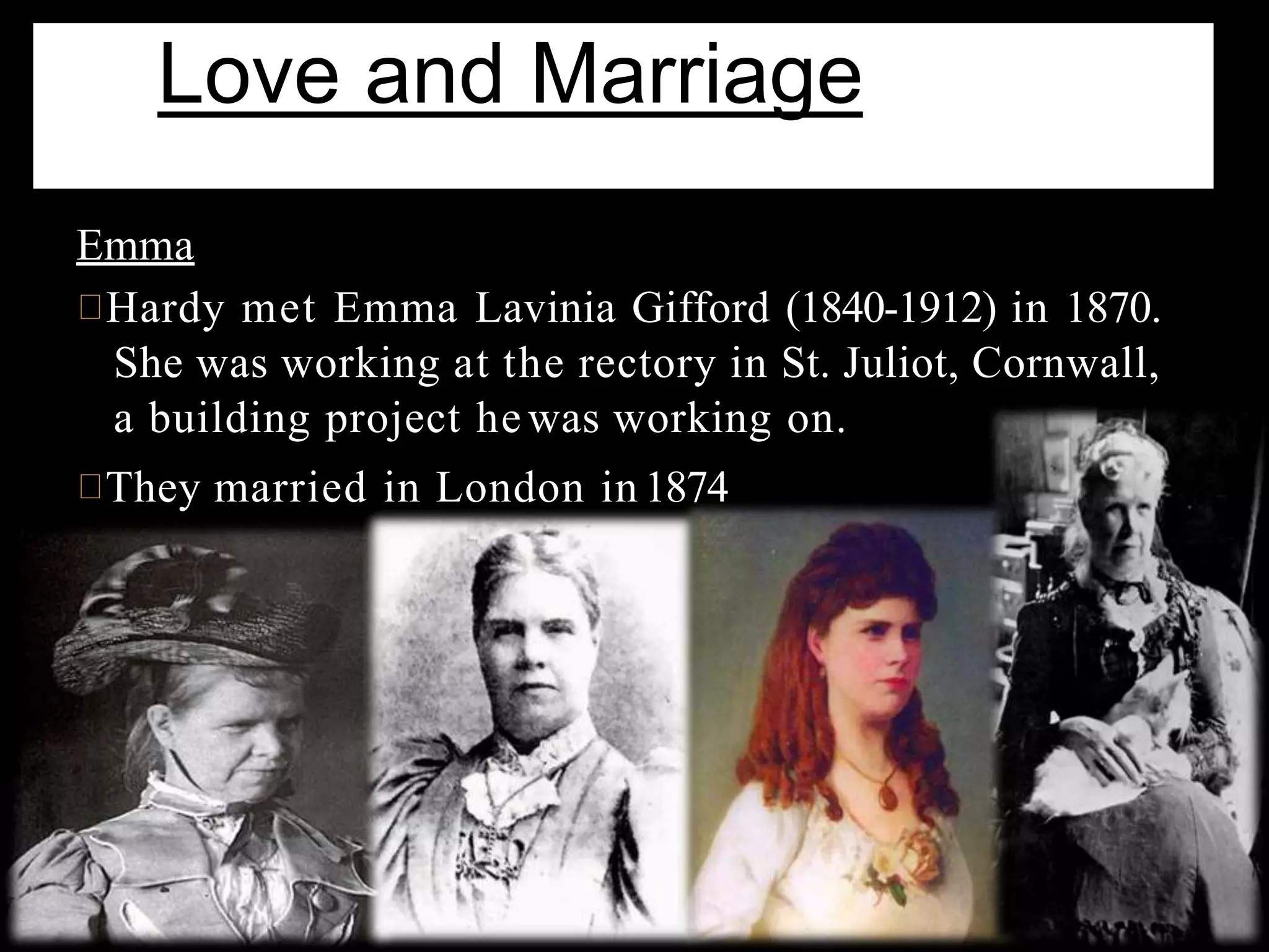 Emma
Hardy met Emma Lavinia Gifford (1840-1912) in 1870.
She was working at the rectory in St. Juliot, Cornwall,
a building project he was working on.
They married in London in1874
Love and Marriage
 