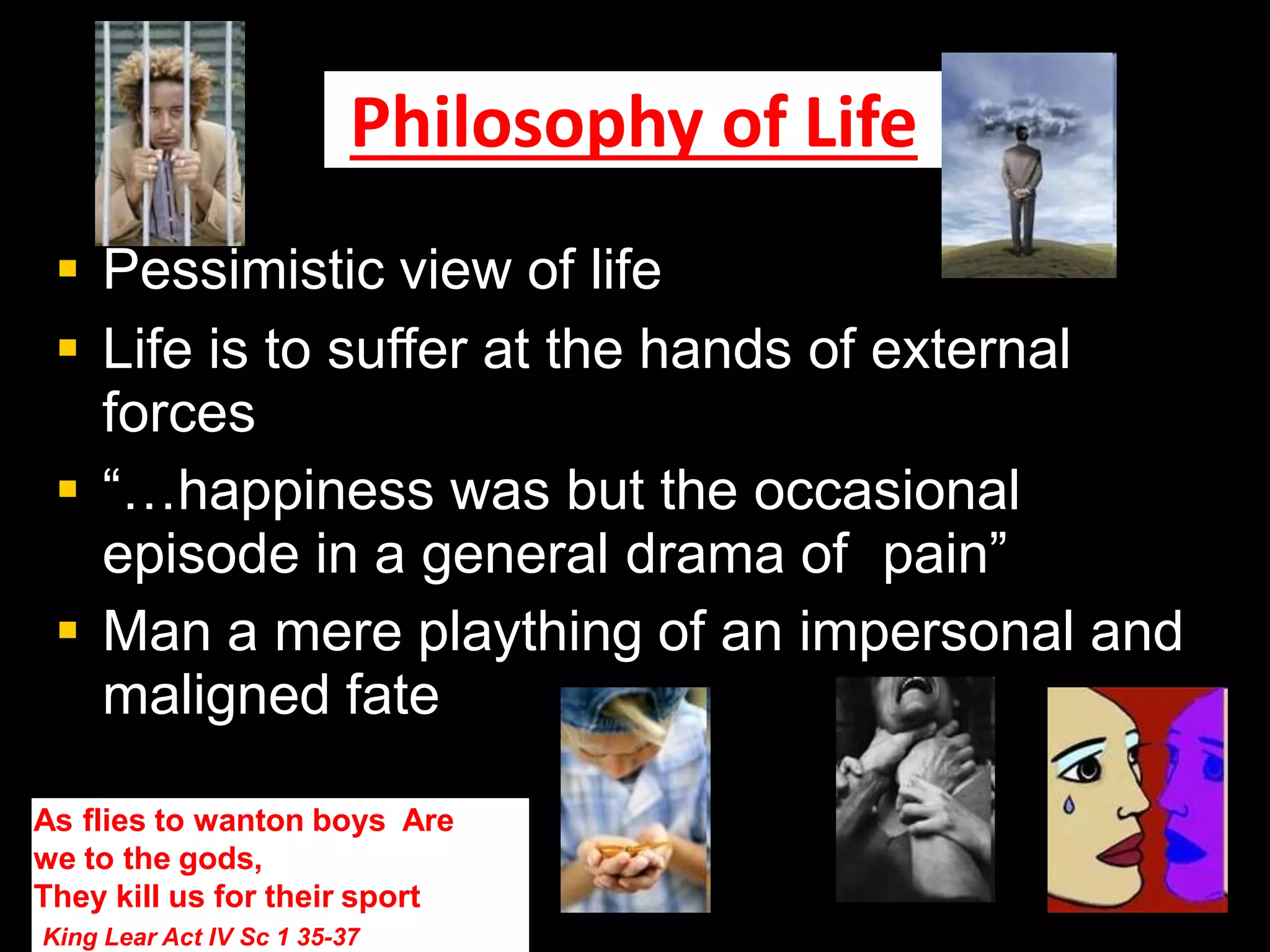 Philosophy of Life
 Pessimistic view of life
 Life is to suffer at the hands of external
forces
 “…happiness was but the occasional
episode in a general drama of pain”
 Man a mere plaything of an impersonal and
maligned fate
As flies to wanton boys Are
we to the gods,
They kill us for their sport
King Lear Act IV Sc 1 35-37
 