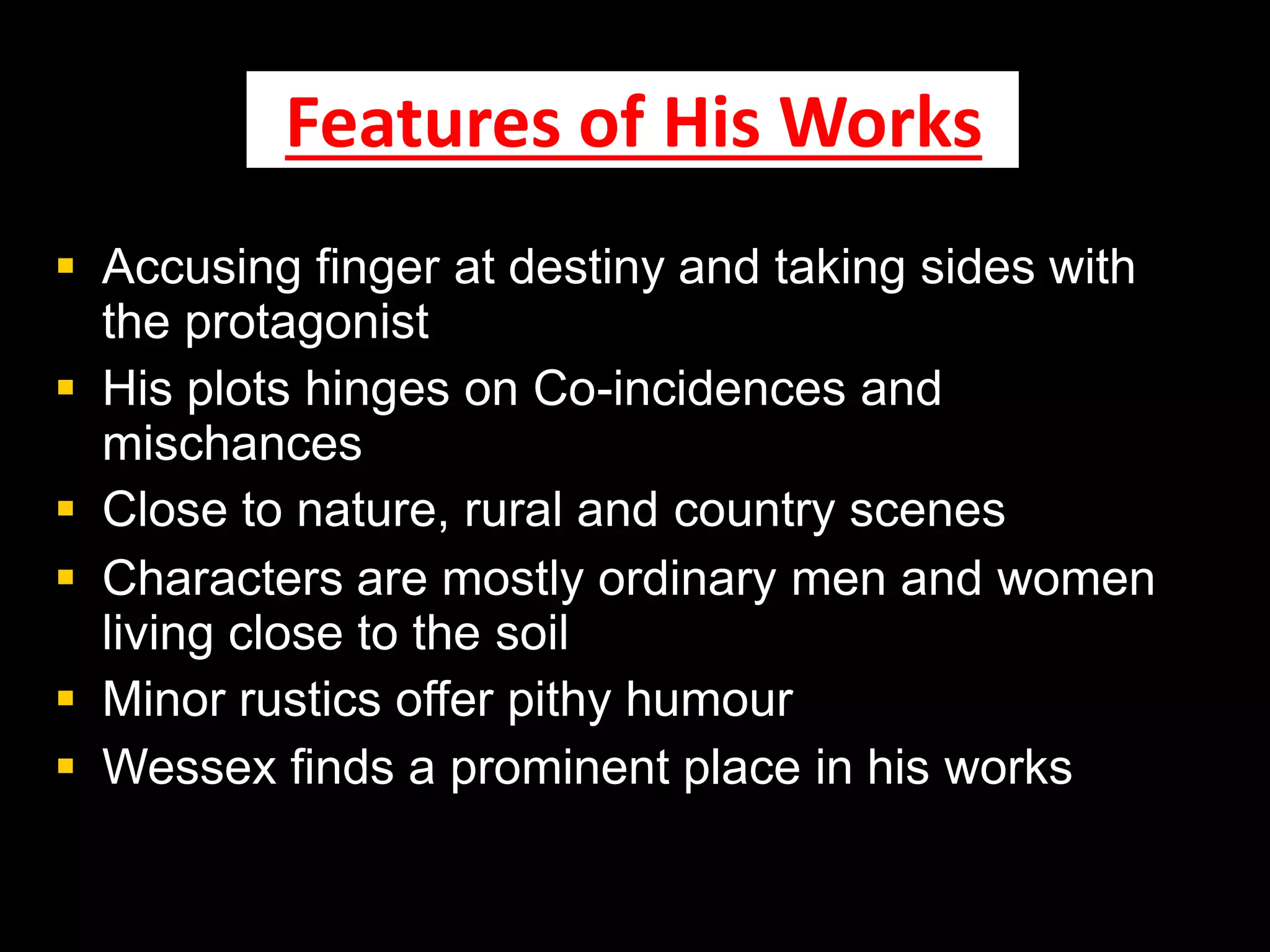 Features of His Works
 Accusing finger at destiny and taking sides with
the protagonist
 His plots hinges on Co-incidences and
mischances
 Close to nature, rural and country scenes
 Characters are mostly ordinary men and women
living close to the soil
 Minor rustics offer pithy humour
 Wessex finds a prominent place in his works
 