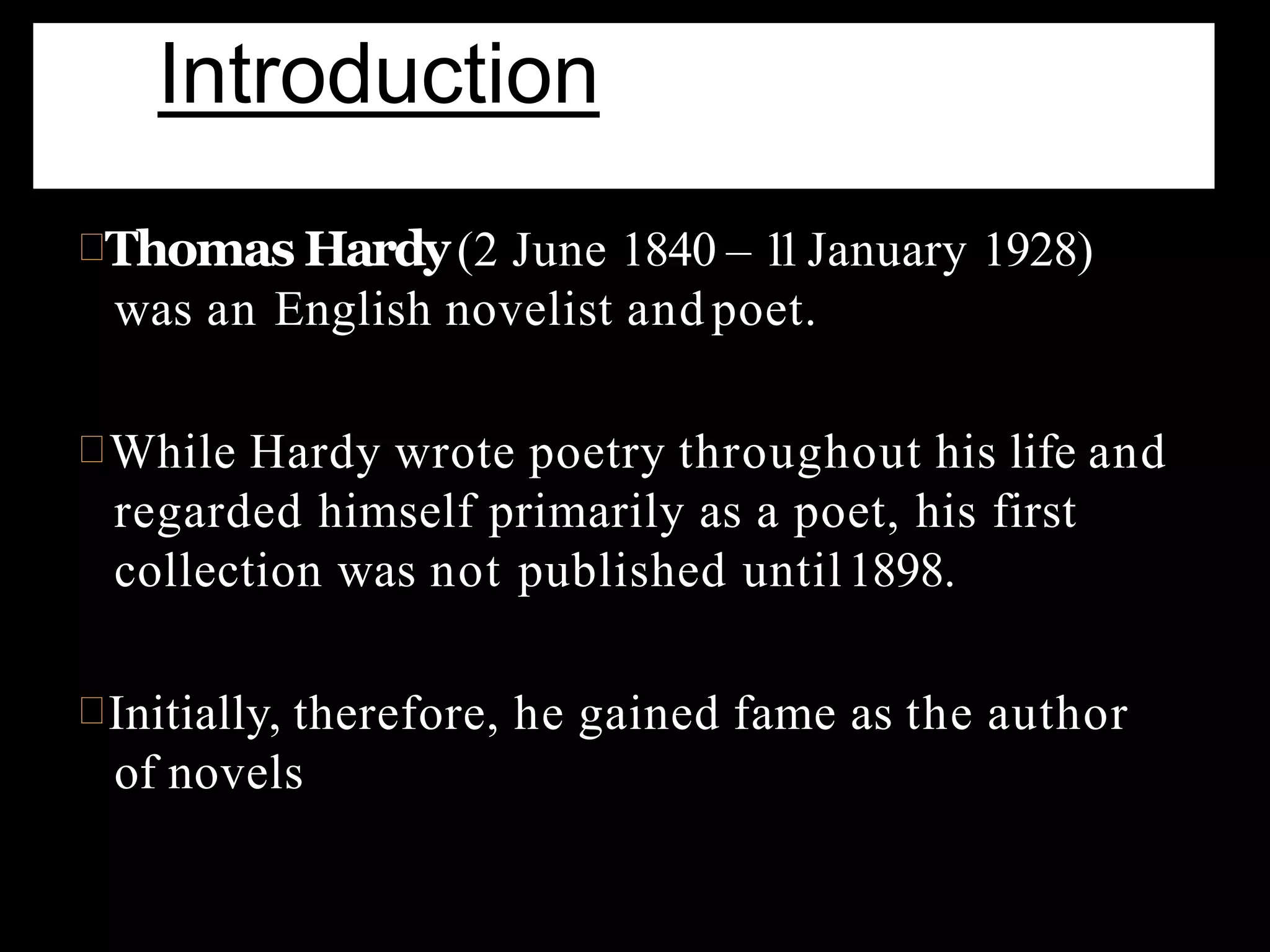Thomas Hardy(2 June 1840 – 11January 1928)
was an English novelist and poet.
While Hardy wrote poetry throughout his life and
regarded himself primarily as a poet, his first
collection was not published until1898.
Initially, therefore, he gained fame as the author
of novels
Introduction
 