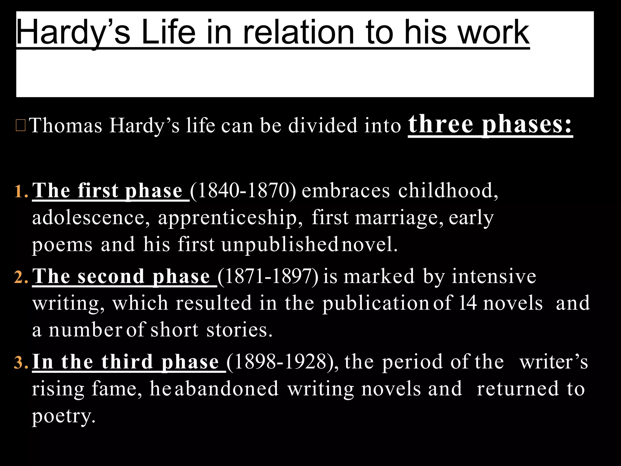 Thomas Hardy’s life can be divided into three phases:
1. The first phase (1840-1870) embraces childhood,
adolescence, apprenticeship, first marriage, early
poems and his first unpublishednovel.
2. The second phase (1871-1897) is marked by intensive
writing, which resulted in the publication of 14 novels and
a number of short stories.
3. In the third phase (1898-1928), the period of the writer’s
rising fame, heabandoned writing novels and returned to
poetry.
Hardy’s Life in relation to his work
 