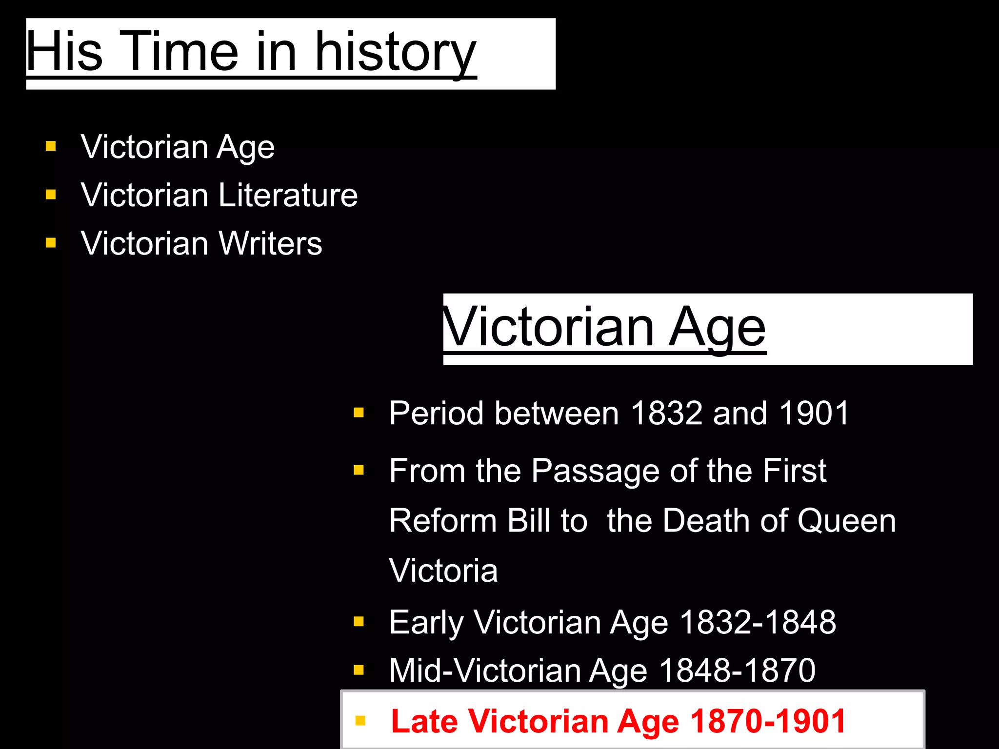  Victorian Age
 Victorian Literature
 Victorian Writers
His Time in history
 Period between 1832 and 1901
 From the Passage of the First
Reform Bill to the Death of Queen
Victoria
 Early Victorian Age 1832-1848
 Mid-Victorian Age 1848-1870
Victorian Age
 Late Victorian Age 1870-1901
 