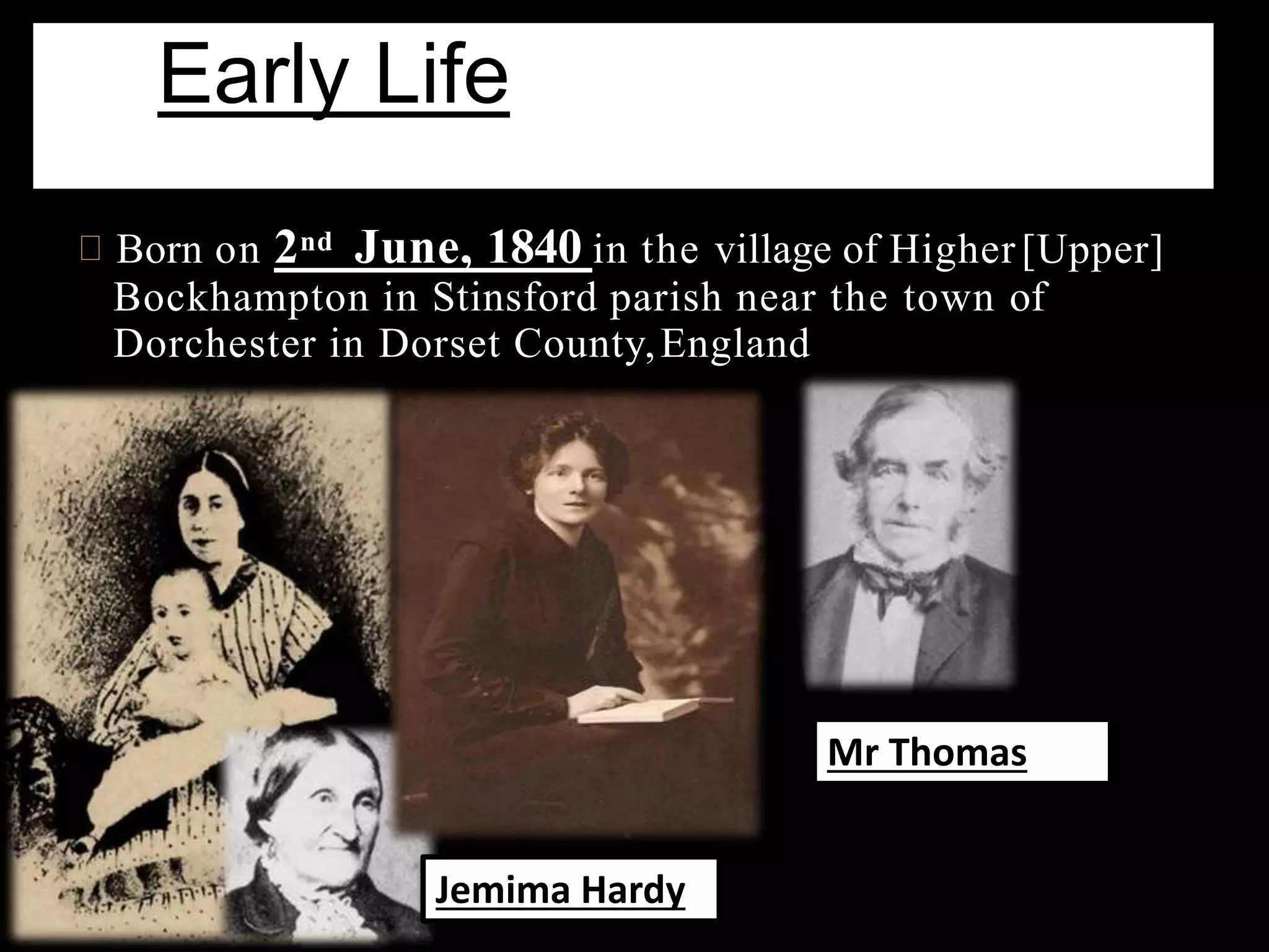 Born on 2nd June, 1840 in the village of Higher[Upper]
Bockhampton in Stinsford parish near the town of
Dorchester in Dorset County,England
Early Life
Jemima Hardy
Mr Thomas
 