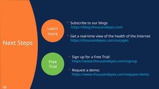 Learn
more
Free
Trial
Next Steps
• Subscribe to our blogs
https://blog.thousandeyes.com
• Get a real-time view of the health of the Internet
https://thousandeyes.com/outages
• Sign up for a Free Trial:
https://www.thousandeyes.com/signup
• Request a demo:
https://www.thousandeyes.com/request-demo
 
